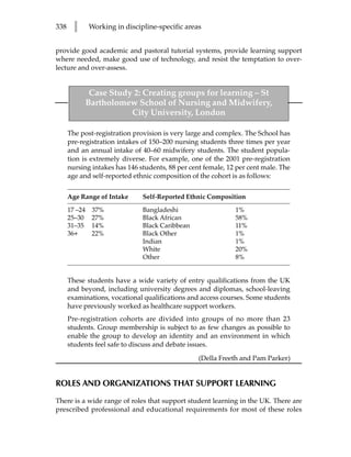 338     l    Working in discipline-specific areas


provide good academic and pastoral tutorial systems, provide learning support
where needed, make good use of technology, and resist the temptation to over-
lecture and over-assess.


             Case Study 2: Creating groups for learning – St
            Bartholomew School of Nursing and Midwifery,
                       City University, London

      The post-registration provision is very large and complex. The School has
      pre-registration intakes of 150–200 nursing students three times per year
      and an annual intake of 40–60 midwifery students. The student popula-
      tion is extremely diverse. For example, one of the 2001 pre-registration
      nursing intakes has 146 students, 88 per cent female, 12 per cent male. The
      age and self-reported ethnic composition of the cohort is as follows:


      Age Range of Intake      Self-Reported Ethnic Composition

      17 –24 37%               Bangladeshi                    1%
      25–30 27%                Black African                  58%
      31–35 14%                Black Caribbean                11%
      36+    22%               Black Other                    1%
                               Indian                         1%
                               White                          20%
                               Other                          8%


      These students have a wide variety of entry qualifications from the UK
      and beyond, including university degrees and diplomas, school-leaving
      examinations, vocational qualifications and access courses. Some students
      have previously worked as healthcare support workers.
      Pre-registration cohorts are divided into groups of no more than 23
      students. Group membership is subject to as few changes as possible to
      enable the group to develop an identity and an environment in which
      students feel safe to discuss and debate issues.
                                                  (Della Freeth and Pam Parker)


ROLES AND ORGANIZATIONS THAT SUPPORT LEARNING

There is a wide range of roles that support student learning in the UK. There are
prescribed professional and educational requirements for most of these roles
 