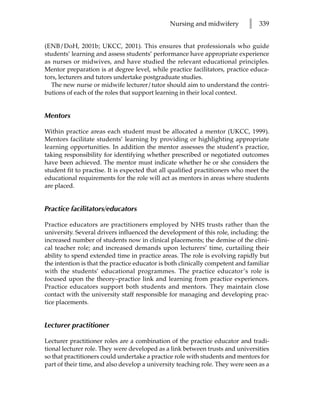 Nursing and midwifery         l   339


(ENB/DoH, 2001b; UKCC, 2001). This ensures that professionals who guide
students’ learning and assess students’ performance have appropriate experience
as nurses or midwives, and have studied the relevant educational principles.
Mentor preparation is at degree level, while practice facilitators, practice educa-
tors, lecturers and tutors undertake postgraduate studies.
  The new nurse or midwife lecturer/tutor should aim to understand the contri-
butions of each of the roles that support learning in their local context.


Mentors

Within practice areas each student must be allocated a mentor (UKCC, 1999).
Mentors facilitate students’ learning by providing or highlighting appropriate
learning opportunities. In addition the mentor assesses the student’s practice,
taking responsibility for identifying whether prescribed or negotiated outcomes
have been achieved. The mentor must indicate whether he or she considers the
student fit to practise. It is expected that all qualified practitioners who meet the
educational requirements for the role will act as mentors in areas where students
are placed.


Practice facilitators/educators

Practice educators are practitioners employed by NHS trusts rather than the
university. Several drivers influenced the development of this role, including: the
increased number of students now in clinical placements; the demise of the clini-
cal teacher role; and increased demands upon lecturers’ time, curtailing their
ability to spend extended time in practice areas. The role is evolving rapidly but
the intention is that the practice educator is both clinically competent and familiar
with the students’ educational programmes. The practice educator’s role is
focused upon the theory–practice link and learning from practice experiences.
Practice educators support both students and mentors. They maintain close
contact with the university staff responsible for managing and developing prac-
tice placements.


Lecturer practitioner

Lecturer practitioner roles are a combination of the practice educator and tradi-
tional lecturer role. They were developed as a link between trusts and universities
so that practitioners could undertake a practice role with students and mentors for
part of their time, and also develop a university teaching role. They were seen as a
 