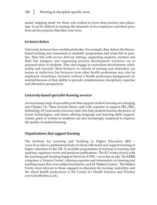 340   l    Working in discipline-specific areas


useful ‘stepping stone’ for those who wished to move from practice into educa-
tion. It can be difficult to manage the demands of two employers and these posi-
tions are less popular than they once were.


Lecturers/tutors

University lecturers have multifaceted roles. For example, they deliver the theory-
based teaching and assessment in students’ programmes and relate this to prac-
tice. They link with service delivery settings, supporting students, mentors and
their line mangers, and supporting practice development. Lecturers act as
personal tutors to students. They also engage in curriculum development, schol-
arship and research. Most lecturers in schools of nursing and midwifery are
nurses or midwives, but lecturers from other health professions may also be
employed. Sometimes, lecturers without a health professions background are
selected because of their ability to provide complementary disciplinary expertise
and alternative perspectives.


University-based specialist learning services

An increasing range of specialist posts that support student learning are emerging
(see Chapter 12). These include library staff with expertise to support PBL/EBL,
technology (IT) and media resources staff who help students harness the power of
newer technologies, and tutors offering language and learning skills support.
Artists, poets or writers in residence are also increasingly employed to improve
the quality of student learning.


Organizations that support learning

The Institute for Learning and Teaching in Higher Education (ILT –
www.ilt.ac.uk) is a professional body for those who teach and support learning in
higher education in the UK. It accredits programmes of training in learning and
teaching, organizes events and produces publications. The ILT works closely with
the Learning and Teaching Support Network (LTSN – www.ltsn.ac.uk). The LTSN
comprises a ‘Generic Centre’, offering expertise and information on learning and
teaching issues that cross subject boundaries, and 24 ‘Subject Centres’. The Subject
Centre most relevant to those engaged in education for nursing, midwifery and
the allied health professions is the Centre for Health Sciences and Practice
(www.health.ltsn.ac.uk).
 