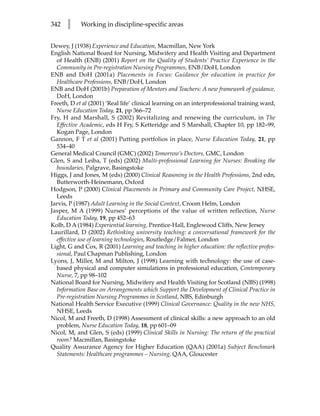 342   l     Working in discipline-specific areas


Dewey, J (1938) Experience and Education, Macmillan, New York
English National Board for Nursing, Midwifery and Health Visiting and Department
  of Health (ENB) (2001) Report on the Quality of Students’ Practice Experience in the
  Community in Pre-registration Nursing Programmes, ENB/DoH, London
ENB and DoH (2001a) Placements in Focus: Guidance for education in practice for
  Healthcare Professions, ENB/DoH, London
ENB and DoH (2001b) Preparation of Mentors and Teachers: A new framework of guidance,
  DoH, London
Freeth, D et al (2001) ‘Real life’ clinical learning on an interprofessional training ward,
  Nurse Education Today, 21, pp 366–72
Fry, H and Marshall, S (2002) Revitalizing and renewing the curriculum, in The
  Effective Academic, eds H Fry, S Ketteridge and S Marshall, Chapter 10, pp 182–99,
  Kogan Page, London
Gannon, F T et al (2001) Putting portfolios in place, Nurse Education Today, 21, pp
  534–40
General Medical Council (GMC) (2002) Tomorrow’s Doctors, GMC, London
Glen, S and Leiba, T (eds) (2002) Multi-professional Learning for Nurses: Breaking the
  boundaries, Palgrave, Basingstoke
Higgs, J and Jones, M (eds) (2000) Clinical Reasoning in the Health Professions, 2nd edn,
  Butterworth-Heinemann, Oxford
Hodgson, P (2000) Clinical Placements in Primary and Community Care Project, NHSE,
  Leeds
Jarvis, P (1987) Adult Learning in the Social Context, Croom Helm, London
Jasper, M A (1999) Nurses’ perceptions of the value of written reflection, Nurse
  Education Today, 19, pp 452–63
Kolb, D A (1984) Experiential learning, Prentice-Hall, Englewood Cliffs, New Jersey
Laurillard, D (2002) Rethinking university teaching: a conversational framework for the
  effective use of learning technologies, Routledge/Falmer, London
Light, G and Cox, R (2001) Learning and teaching in higher education: the reflective profes-
  sional, Paul Chapman Publishing, London
Lyons, J, Miller, M and Milton, J (1998) Learning with technology: the use of case-
  based physical and computer simulations in professional education, Contemporary
  Nurse, 7, pp 98–102
National Board for Nursing, Midwifery and Health Visiting for Scotland (NBS) (1998)
  Information Base on Arrangements which Support the Development of Clinical Practice in
  Pre-registration Nursing Programmes in Scotland, NBS, Edinburgh
National Health Service Executive (1999) Clinical Governance: Quality in the new NHS,
  NHSE, Leeds
Nicol, M and Freeth, D (1998) Assessment of clinical skills: a new approach to an old
  problem, Nurse Education Today, 18, pp 601–09
Nicol, M, and Glen, S (eds) (1999) Clinical Skills in Nursing: The return of the practical
  room? Macmillan, Basingstoke
Quality Assurance Agency for Higher Education (QAA) (2001a) Subject Benchmark
  Statements: Healthcare programmes – Nursing, QAA, Gloucester
 