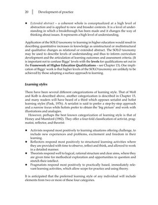 20   l     Development of practice


•    Extended abstract – a coherent whole is conceptualized at a high level of
     abstraction and is applied to new and broader contexts. It is a level of under-
     standing in which a breakthrough has been made and it changes the way of
     thinking about issues. It represents a high level of understanding.

Application of the SOLO taxonomy to learning in higher education would result in
describing quantitative increases in knowledge as unistructural or multistructural
and qualitative changes as relational or extended abstract. The SOLO taxonomy
may be used to describe levels of understanding and thus to inform curriculum
development and the articulation of learning outcomes and assessment criteria. (It
is important not to confuse Biggs’ levels with the levels for qualifications set out in
the Framework of Higher Education Qualifications – see Chapter 13). One impli-
cation of Biggs’ work is that higher levels of the SOLO taxonomy are unlikely to be
achieved by those adopting a surface approach to learning.


Learning styles

There have been several different categorizations of learning style. That of Wolf
and Kolb is described above, another categorization is described in Chapter 15,
and many readers will have heard of a third which opposes serialist and holist
learning styles (Pask, 1976). A serialist is said to prefer a step-by-step approach
and a narrow focus while holists prefer to obtain the ‘big picture’ and work with
illustrations and analogies.
   However, perhaps the best known categorization of learning style is that of
Honey and Mumford (1982). They offer a four-fold classification of activist, prag-
matist, reflector, and theorist:

•    Activists respond most positively to learning situations offering challenge, to
     include new experiences and problems, excitement and freedom in their
     learning.
•    Reflectors respond most positively to structured learning activities where
     they are provided with time to observe, reflect and think, and allowed to work
     in a detailed manner.
•    Theorists respond well to logical, rational structure and clear aims, where they
     are given time for methodical exploration and opportunities to question and
     stretch their intellect.
•    Pragmatists respond most positively to practically based, immediately rele-
     vant learning activities, which allow scope for practice and using theory.

It is anticipated that the preferred learning style of any individual will include
elements from two or more of these four categories.
 