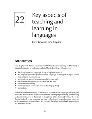 Key aspects of
22                    teaching and
                      learning in
                      languages
                      Carol Gray and John Klapper




INTRODUCTION

This chapter will discuss issues relevant to the effective learning and teaching of
modern languages in higher education. The first sections will consider:

•   the changing face of language study in higher education;
•   the implications for higher education language learning of changed school
    curricula and examinations;
•   insights from second language acquisition research;
•   communicative approaches to language teaching;
•   autonomous learning;
•   communication and information technology (CIT);
•   translation.

Following this is a case study of a first-year post-advanced language course which
illustrates many of the recent developments in language learning and teaching
and demonstrates how these can be integrated into a coherent whole. The focus
throughout will be on language learning rather than the non-language elements
of degree courses since the latter are covered elsewhere in this book, in particular
in Chapters 9 and 10.



                                     344
 