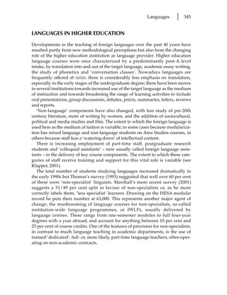 Languages       l   345


LANGUAGES IN HIGHER EDUCATION

Developments in the teaching of foreign languages over the past 40 years have
resulted partly from new methodological perceptions but also from the changing
role of the higher education institution as language provider. Higher education
language courses were once characterized by a predominantly post-A level
intake, by translation into and out of the target language, academic essay writing,
the study of phonetics and ‘conversation classes’. Nowadays languages are
frequently offered ab initio; there is considerably less emphasis on translation,
especially in the early stages of the undergraduate degree; there have been moves
in several institutions towards increased use of the target language as the medium
of instruction and towards broadening the range of learning activities to include
oral presentations, group discussions, debates, précis, summaries, letters, reviews
and reports.
   ‘Non-language’ components have also changed, with less study of pre-20th
century literature, more of writing by women, and the addition of sociocultural,
political and media studies and film. The extent to which the foreign language is
used here as the medium of tuition is variable; in some cases because modulariza-
tion has mixed language and non-language students on Area Studies courses, in
others because staff fear a ‘watering down’ of intellectual content.
   There is increasing employment of part-time staff, postgraduate research
students and ‘colloquial assistants’ – now usually called foreign language assis-
tants – in the delivery of key course components. The extent to which these cate-
gories of staff receive training and support for this vital role is variable (see
Klapper, 2001).
   The total number of students studying languages increased dramatically in
the early 1990s but Thomas’s survey (1993) suggested that well over 60 per cent
of these were ‘non-specialist’ linguists. Marshall’s more recent survey (2001)
suggests a 51/49 per cent split in favour of non-specialists or, as he more
correctly labels them, ‘less specialist’ learners. Drawing on the HESA modular
record he puts their number at 63,000. This represents another major agent of
change; the mushrooming of language courses for non-specialists, so-called
institution-wide language programmes, or IWLPs, usually delivered by
language centres. These range from one-semester modules to full four-year
degrees with a year abroad, and account for anything between 10 per cent and
25 per cent of course credits. One of the features of provision for non-specialists,
in contrast to much language teaching in academic departments, is the use of
trained ‘dedicated’, full- or, more likely, part-time language teachers, often oper-
ating on non-academic contracts.
 