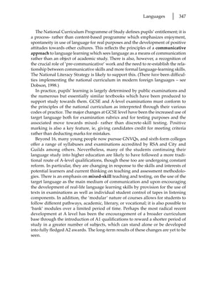 Languages       l   347


   The National Curriculum Programme of Study defines pupils’ entitlement; it is
a process- rather than content-based programme which emphasizes enjoyment,
spontaneity in use of language for real purposes and the development of positive
attitudes towards other cultures. This reflects the principles of a communicative
approach to language learning which sees language as a means of communication
rather than an object of academic study. There is also, however, a recognition of
the crucial role of ‘pre-communicative’ work and the need to re-establish the rela-
tionship between communicative skills and more formal language-learning skills.
The National Literacy Strategy is likely to support this. (There have been difficul-
ties implementing the national curriculum in modern foreign languages – see
Dobson, 1998.)
   In practice, pupils’ learning is largely determined by public examinations and
the numerous but essentially similar textbooks which have been produced to
support study towards them. GCSE and A-level examinations must conform to
the principles of the national curriculum as interpreted through their various
codes of practice. The major changes at GCSE level have been the increased use of
target language both for examination rubrics and for testing purposes and the
associated move towards mixed- rather than discrete-skill testing. Positive
marking is also a key feature, ie, giving candidates credit for meeting criteria
rather than deducting marks for mistakes.
   Beyond 16, many young people now pursue GNVQs, and sixth-form colleges
offer a range of syllabuses and examinations accredited by RSA and City and
Guilds among others. Nevertheless, many of the students continuing their
language study into higher education are likely to have followed a more tradi-
tional route of A-level qualifications, though these too are undergoing constant
reform. In particular, they are changing in response to the skills and interests of
potential learners and current thinking on teaching and assessment methodolo-
gies. There is an emphasis on mixed-skill teaching and testing, on the use of the
target language as the main medium of communication and upon encouraging
the development of real-life language learning skills by provision for the use of
texts in examinations as well as individual student control of tapes in listening
components. In addition, the ‘modular’ nature of courses allows for students to
follow different pathways, academic, literary, or vocational; it is also possible to
‘bank’ modules over a limited period of time. Perhaps the most radical recent
development at A level has been the encouragement of a broader curriculum
base through the introduction of A1 qualifications to reward a shorter period of
study in a greater number of subjects, which can stand alone or be developed
into fully fledged A2 awards. The long-term results of these changes are yet to be
seen.
 