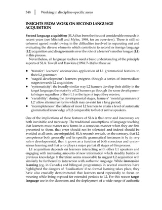 348     l    Working in discipline-specific areas


INSIGHTS FROM WORK ON SECOND LANGUAGE
ACQUISITION

Second language acquisition (SLA) has been the focus of considerable research in
recent years (see Mitchell and Myles, 1998, for an overview). There is still no
coherent agreed model owing to the difficulties involved in separating out and
evaluating the diverse elements which contribute to second or foreign language
(L2) acquisition and disagreements over the role of a learner’s mother tongue (L1)
in this process.
   Nevertheless, all language teachers need a basic understanding of the principle
aspects of SLA. Towell and Hawkins (1994: 7–16) list these as:

•     ‘transfer’: learners’ unconscious application of L1 grammatical features to
      their L2 grammar;
•     ‘staged development’: learners progress through a series of intermediate
      stages towards L2 acquisition;
•     ‘systematicity’: the broadly similar way L2 learners develop their ability in the
      target language; the majority of L2 learners go through the same developmen-
      tal stages regardless of their L1 or the type of input they receive;
•     ‘variability’: during the developmental stages, learners’ ‘mental grammars of
      L2’ allow alternative forms which may co-exist for a long period;
•     ‘incompleteness’: the failure of most L2 learners to attain a level of automatic
      grammatical knowledge of L2 comparable to that of native speakers.

One of the implications of these features of SLA is that error and inaccuracy are
both inevitable and necessary. The traditional assumptions of language teaching
that learners must master new forms in a conscious manner when they are first
presented to them, that error should not be tolerated and indeed should be
avoided at all costs, are misguided. SLA research reveals, on the contrary, that L2
competence both generally and in specific grammatical instances is by its very
nature developmental, that it grows as a function of both conscious and uncon-
scious learning and that error plays a major part at all stages of this process.
   L1 acquisition depends on learners interacting with other L1 speakers and
engaging with increasing amounts of new information which steadily builds on
previous knowledge. It therefore seems reasonable to suggest L2 acquisition will
similarly be furthered by interaction with authentic language. While immersion
learning (eg, in Canada) and bilingual programmes in several countries have
highlighted the dangers of ‘fossilization’ if no formal learning takes place, they
have also crucially demonstrated that learners need repeatedly to focus on
meaning while being exposed for extended periods to L2. For this reason target
language use in the classroom and the deployment of a wide range of authentic
 