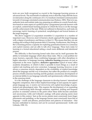 Languages       l   349


texts are now both recognized as crucial to the language-learning process at
advanced levels. The real benefit of authentic texts is that they help shift the focus
on interaction along the continuum of L1/L2 medium-orientated communication
towards L2 message-orientated communication (see Dodson, 1985). That is to say,
authentic texts and realistic tasks (eg, preparing an address in a mock French elec-
tion based on some aspect of a political party’s programme) provide learners with
an explicit, content-based learning purpose in which the focus is on the message
and the achievement of the task. While not sufficient in themselves, such tasks do
encourage implicit learning of syntactical, morphological and lexical features of
the target language.
   The above suggests L2 acquisition resembles L1 acquisition in a number of
important ways. However, most L2 learners clearly approach the target language
with a degree of proficiency and literacy in their L1. This means that they can use
reading and writing to help promote their L2 learning. Furthermore, they bring to
the L2 learning process a capacity for exploring grammatical forms in a conscious
and explicit manner, and are able to talk about language. These facts make L2
learning in a formal educational setting a much more deliberate and intentional
process.
   The difficulty is that knowing formal rules does not by itself guarantee the
ability to formulate language which obeys these rules. This is a real problem for
many learners, especially those combining languages with other disciplines in
higher education: in language learning, inductive learning processes are just as
important as the more cognitive, deductive approaches typical of many other
academic disciplines, in which it often is possible to learn things as a result of
explicit rule teaching and error correction. Language learning, however, is not
always a conscious activity dependent on the availability of explicit knowledge
about the language and the way it functions, but rather the product of a complex
process of both conscious learning and the gradual, unconscious development of
an internal ability to use language naturally and spontaneously without reference
to the conscious mind.
   It is the challenge of the language classroom to develop learners’ internalized
linguistic competence, that is their implicit knowledge of and capacity for appro-
priate language use, in tandem and interactively with explicit knowledge of gram-
matical and phonological rules. This requires the development of an expanding
body of interlocking skills through imitation, repetition, drilling and frequent
practice in extended contexts to the point where these skills become automatic
and unconscious. Little and Ushioda’s analogy with piano playing seems most
apposite in this context: ‘Just as the novice pianist must consciously learn finger
placements and pedalling, so the language learner must consciously learn bits of
language – words and phrases, pronunciation and patterns of intonation – that
become embedded in memory and can be accessed spontaneously’ (Little and
Ushioda, 1998: 15).
 