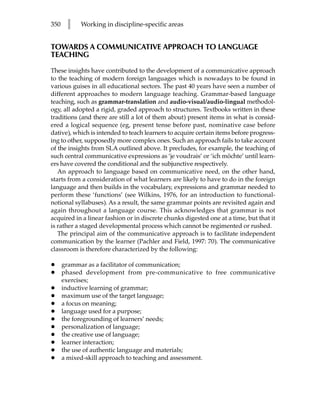 350    l   Working in discipline-specific areas


TOWARDS A COMMUNICATIVE APPROACH TO LANGUAGE
TEACHING

These insights have contributed to the development of a communicative approach
to the teaching of modern foreign languages which is nowadays to be found in
various guises in all educational sectors. The past 40 years have seen a number of
different approaches to modern language teaching. Grammar-based language
teaching, such as grammar-translation and audio-visual/audio-lingual methodol-
ogy, all adopted a rigid, graded approach to structures. Textbooks written in these
traditions (and there are still a lot of them about) present items in what is consid-
ered a logical sequence (eg, present tense before past, nominative case before
dative), which is intended to teach learners to acquire certain items before progress-
ing to other, supposedly more complex ones. Such an approach fails to take account
of the insights from SLA outlined above. It precludes, for example, the teaching of
such central communicative expressions as ‘je voudrais’ or ‘ich möchte’ until learn-
ers have covered the conditional and the subjunctive respectively.
   An approach to language based on communicative need, on the other hand,
starts from a consideration of what learners are likely to have to do in the foreign
language and then builds in the vocabulary, expressions and grammar needed to
perform these ‘functions’ (see Wilkins, 1976, for an introduction to functional-
notional syllabuses). As a result, the same grammar points are revisited again and
again throughout a language course. This acknowledges that grammar is not
acquired in a linear fashion or in discrete chunks digested one at a time, but that it
is rather a staged developmental process which cannot be regimented or rushed.
   The principal aim of the communicative approach is to facilitate independent
communication by the learner (Pachler and Field, 1997: 70). The communicative
classroom is therefore characterized by the following:

•     grammar as a facilitator of communication;
•     phased development from pre-communicative to free communicative
      exercises;
•     inductive learning of grammar;
•     maximum use of the target language;
•     a focus on meaning;
•     language used for a purpose;
•     the foregrounding of learners’ needs;
•     personalization of language;
•     the creative use of language;
•     learner interaction;
•     the use of authentic language and materials;
•     a mixed-skill approach to teaching and assessment.
 