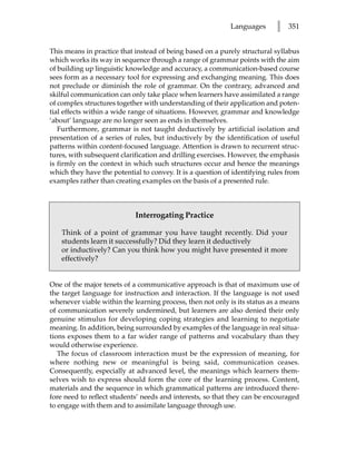 Languages      l   351


This means in practice that instead of being based on a purely structural syllabus
which works its way in sequence through a range of grammar points with the aim
of building up linguistic knowledge and accuracy, a communication-based course
sees form as a necessary tool for expressing and exchanging meaning. This does
not preclude or diminish the role of grammar. On the contrary, advanced and
skilful communication can only take place when learners have assimilated a range
of complex structures together with understanding of their application and poten-
tial effects within a wide range of situations. However, grammar and knowledge
‘about’ language are no longer seen as ends in themselves.
   Furthermore, grammar is not taught deductively by artificial isolation and
presentation of a series of rules, but inductively by the identification of useful
patterns within content-focused language. Attention is drawn to recurrent struc-
tures, with subsequent clarification and drilling exercises. However, the emphasis
is firmly on the context in which such structures occur and hence the meanings
which they have the potential to convey. It is a question of identifying rules from
examples rather than creating examples on the basis of a presented rule.



                            Interrogating Practice

   Think of a point of grammar you have taught recently. Did your
   students learn it successfully? Did they learn it deductively
   or inductively? Can you think how you might have presented it more
   effectively?


One of the major tenets of a communicative approach is that of maximum use of
the target language for instruction and interaction. If the language is not used
whenever viable within the learning process, then not only is its status as a means
of communication severely undermined, but learners are also denied their only
genuine stimulus for developing coping strategies and learning to negotiate
meaning. In addition, being surrounded by examples of the language in real situa-
tions exposes them to a far wider range of patterns and vocabulary than they
would otherwise experience.
   The focus of classroom interaction must be the expression of meaning, for
where nothing new or meaningful is being said, communication ceases.
Consequently, especially at advanced level, the meanings which learners them-
selves wish to express should form the core of the learning process. Content,
materials and the sequence in which grammatical patterns are introduced there-
fore need to reflect students’ needs and interests, so that they can be encouraged
to engage with them and to assimilate language through use.
 