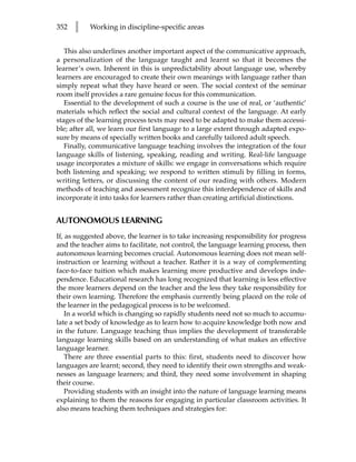352   l    Working in discipline-specific areas


   This also underlines another important aspect of the communicative approach,
a personalization of the language taught and learnt so that it becomes the
learner’s own. Inherent in this is unpredictability about language use, whereby
learners are encouraged to create their own meanings with language rather than
simply repeat what they have heard or seen. The social context of the seminar
room itself provides a rare genuine focus for this communication.
   Essential to the development of such a course is the use of real, or ‘authentic’
materials which reflect the social and cultural context of the language. At early
stages of the learning process texts may need to be adapted to make them accessi-
ble; after all, we learn our first language to a large extent through adapted expo-
sure by means of specially written books and carefully tailored adult speech.
   Finally, communicative language teaching involves the integration of the four
language skills of listening, speaking, reading and writing. Real-life language
usage incorporates a mixture of skills: we engage in conversations which require
both listening and speaking; we respond to written stimuli by filling in forms,
writing letters, or discussing the content of our reading with others. Modern
methods of teaching and assessment recognize this interdependence of skills and
incorporate it into tasks for learners rather than creating artificial distinctions.


AUTONOMOUS LEARNING
If, as suggested above, the learner is to take increasing responsibility for progress
and the teacher aims to facilitate, not control, the language learning process, then
autonomous learning becomes crucial. Autonomous learning does not mean self-
instruction or learning without a teacher. Rather it is a way of complementing
face-to-face tuition which makes learning more productive and develops inde-
pendence. Educational research has long recognized that learning is less effective
the more learners depend on the teacher and the less they take responsibility for
their own learning. Therefore the emphasis currently being placed on the role of
the learner in the pedagogical process is to be welcomed.
    In a world which is changing so rapidly students need not so much to accumu-
late a set body of knowledge as to learn how to acquire knowledge both now and
in the future. Language teaching thus implies the development of transferable
language learning skills based on an understanding of what makes an effective
language learner.
    There are three essential parts to this: first, students need to discover how
languages are learnt; second, they need to identify their own strengths and weak-
nesses as language learners; and third, they need some involvement in shaping
their course.
    Providing students with an insight into the nature of language learning means
explaining to them the reasons for engaging in particular classroom activities. It
also means teaching them techniques and strategies for:
 