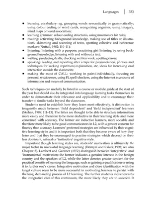Languages       l   353


•   learning vocabulary: eg, grouping words semantically or grammatically;
    using colour coding or word cards, recognizing cognates, using imagery,
    mind maps or word association;
•   learning grammar: colour-coding structures, using mnemonics for rules;
•   reading: activating background knowledge, making use of titles or illustra-
    tions, skimming and scanning of texts, spotting cohesive and coherence
    markers (Nuttall, 1982: 110–11);
•   listening: listening with a purpose, practising gist listening by using back-
    ground knowledge, listening with and without a text;
•   writing: producing drafts, checking written work, spotting errors;
•   speaking: reading and repeating after a tape for pronunciation, phrases and
    techniques for seeking repetition/explanation, etc, ideas for increasing oral
    interaction outside the classroom;
•   making the most of CALL: working in pairs/individually, focusing on
    personal weaknesses, using FL spell-checkers, using the Internet as a source of
    information and means of communication.

Such techniques can usefully be listed in a course or module guide at the start of
the year but should also be integrated into language learning tasks themselves in
order to demonstrate their relevance and applicability and to encourage their
transfer to similar tasks beyond the classroom.
   Students need to establish how they learn most effectively. A distinction is
frequently made between ‘field dependent’ and ‘field independent’ learners
(Skehan, 1989: 111–13). The latter are thought to be able to structure information
more easily and therefore to be more deductive in their learning style and more
concerned with accuracy. The former are inductive learners, more sociable and
therefore more likely to be good communicators in L2, with a greater concern for
fluency than accuracy. Learners’ preferred strategies are influenced by their cogni-
tive learning styles and it is important both that they become aware of how they
learn and that they be encouraged to practise strategies which depend on their
less dominant, natural or ‘instinctive’ cognitive style.
   Important though learning styles are, students’ motivation is ultimately the
major factor in successful language learning (Dörnyei and Csizer, 1998; see also
Chapter 5). Lambert and Gardner (1972) distinguish between ‘integrative’ and
‘instrumental’ motivation; the former indicates a genuine interest in the foreign
country and the speakers of L2, while the latter denotes greater concern for the
practical benefits of learning the language, such as gaining a qualification or using
it to further one’s career. Integrative motivation and close identification with the
target culture seem to be more successful in motivating learners to persist with
the long, demanding process of L2 learning. The further students move towards
the integrative end of this continuum, the more likely they are to succeed. It
 