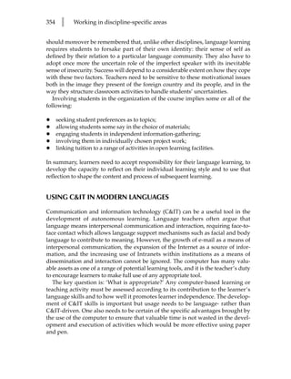 354     l    Working in discipline-specific areas


should moreover be remembered that, unlike other disciplines, language learning
requires students to forsake part of their own identity: their sense of self as
defined by their relation to a particular language community. They also have to
adopt once more the uncertain role of the imperfect speaker with its inevitable
sense of insecurity. Success will depend to a considerable extent on how they cope
with these two factors. Teachers need to be sensitive to these motivational issues
both in the image they present of the foreign country and its people, and in the
way they structure classroom activities to handle students’ uncertainties.
   Involving students in the organization of the course implies some or all of the
following:

•     seeking student preferences as to topics;
•     allowing students some say in the choice of materials;
•     engaging students in independent information-gathering;
•     involving them in individually chosen project work;
•     linking tuition to a range of activities in open learning facilities.

In summary, learners need to accept responsibility for their language learning, to
develop the capacity to reflect on their individual learning style and to use that
reflection to shape the content and process of subsequent learning.


USING CIT IN MODERN LANGUAGES

Communication and information technology (CIT) can be a useful tool in the
development of autonomous learning. Language teachers often argue that
language means interpersonal communication and interaction, requiring face-to-
face contact which allows language support mechanisms such as facial and body
language to contribute to meaning. However, the growth of e-mail as a means of
interpersonal communication, the expansion of the Internet as a source of infor-
mation, and the increasing use of Intranets within institutions as a means of
dissemination and interaction cannot be ignored. The computer has many valu-
able assets as one of a range of potential learning tools, and it is the teacher’s duty
to encourage learners to make full use of any appropriate tool.
   The key question is: ‘What is appropriate?’ Any computer-based learning or
teaching activity must be assessed according to its contribution to the learner’s
language skills and to how well it promotes learner independence. The develop-
ment of CIT skills is important but usage needs to be language- rather than
CIT-driven. One also needs to be certain of the specific advantages brought by
the use of the computer to ensure that valuable time is not wasted in the devel-
opment and execution of activities which would be more effective using paper
and pen.
 