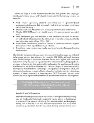 Languages       l      355


  There are ways in which appropriate software, both generic and language-
specific, can make a unique and valuable contribution to the learning process; for
example:

•   With tutorial guidance, students can make use of grammar-based
    programmes to improve their accuracy by drill and test exercises (see the use
    of SAF in Case Study 2).
•   Multimedia CD ROMs can be used to develop pronunciation and fluency.
•   Standard CD ROMs can be a valuable source of research material for project
    work.
•   With appropriate guidance on where to look and how to evaluate the reliabil-
    ity and validity of information, the Internet can be a useful source of authentic
    and interesting material (see WELL, 2002).
•   Institutional Intranets can be used as a means of communication and support
    for learners within a guided self-study scheme;
•   E-mail and video-conferencing can be used to enhance the language learning
    environment.

The list is far from complete, and many accounts of innovative usage can be found
in language learning journals (see, for example, LLJ, 1998). Although in many
cases the technological revolution has been thrust upon higher education staff
rather than being the result of organic growth within institutions, language teach-
ers need to harness its clear potential for enhancing the teaching and learning
environment. Case Study 1 describes an ILT-funded project to assist staff develop
the requisite skills to harness technology. This is particularly important when, in a
climate of diminishing resources, higher education institutions are investing large
amounts of money to comply with government CIT directives. Linguists must
ensure they are in a position to reap their share of benefits from this development.


         Case Study 1: Funding a staff development project
          with the National Teaching Fellowship Scheme
                              (NTFS)

    London School of Economics
    Departments in higher education have often had the problem of receiving
    one-off funding for technical equipment, but no access to funding for
    training staff how to use it effectively. This results in only a few key people
    being able to maximize its use, with the consequence that many staff
    members, particularly hourly paid staff, feeling alienated from new
 