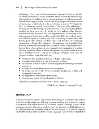 356       l      Working in discipline-specific areas


      technology. This is particularly serious for Language Centres, as all rely
      on a high proportion of hourly paid staff. These teachers find themselves
      in the position of not being able to use new equipment, and consequently
      are not able to help students to use it effectively, despite the demands that
      are now made on all teachers to do so. I decided to use my NTFS prize to
      fund a project we named Communitec (Communicating technology),
      focusing on how technology is communicated to teachers, helping them
      develop at their own pace. In short, to help technophobes become
      technophiles! We have over this year implemented a far-reaching train-
      ing programme that is designed to cater for the differing needs of teach-
      ers, and which gave permanent staff relief of teaching hours to train, and
      hourly paid staff money for their time and trouble. The training
      programme is delivered in stages over the academic year to enable all to
      reach an acceptable knowledge base, and then allows further opportuni-
      ties for those who want or are able to acquire more expertise in creating
      teaching materials. Those teachers with greater expertise will be able to
      act as mentors to new staff, or to existing colleagues who want to
      progress at a later stage. Our aims are:
      •       to train all staff members in the use of digital technology;
      •       to enable all staff to feel at ease with new technology;
      •       to create an in-house team of teachers capable of mentoring new staff
              members;
      •       to make full use of bought-in technical expertise;
      •       to create subject-specific Web-based materials for face-to-face and
              independent learning;
      •       to engender an atmosphere of creativity;
      •       to encourage teamwork in a disparate workforce.
      For further information: www.lse.ac.uk/depts/language
                                           (Nick Byrne, Director, Language Centre)



TRANSLATION

In many universities, ‘prose’ and ‘unseen’ translation, ie, translation into and out
of the foreign language, are still very common teaching and testing techniques.
(Note that in this section we use L1 to denote English, although in view of the
increasing numbers of overseas students studying languages in UK higher educa-
tion, English may not always be students’ mother tongue.) It is difficult to prove
whether translation helps students to learn language. Many now have doubts but
 