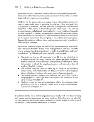 358       l      Working in discipline-specific areas


      to understand and appreciate all the cultural nuances of the original text.
      Translation is therefore a communicative act. Far more than a test of ability
      to de-code, it is a process of en-coding.

      Students on the course are encouraged to use a translation dossier, to
      make a systematic note of possible translations of or strategies for
      coping with expressions/phrases which recur frequently and are often
      forgotten in the flurry of translating week after week. This can be
      arranged under alphabetical, structural or key word headings. Students
      are also required to produce an occasional annotated translation, giving
      their reasons for the choices made. This forces them to focus consciously
      on the act of translation, thus helping to make them more reflective.
      Repeated translation without focus on the process provides no evidence
      of learning or progress.

      In addition to the strategies outlined above, the course tutor repeatedly
      seeks to focus students’ minds away from grammar and lexis towards
      whole-text and translation-task issues in order to avoid literal and ‘safe’
      translations. The following ideas are useful for this purpose:

      •       Students provide an L1 summary of an L2 text as a briefing to
              someone visiting the foreign country for a specific purpose; this helps
              to focus attention on relevance and appropriateness of material, on the
              information needs of the target audience as well as on the style of
              students’ English versions.
      •       The teacher supplies a specific brief (eg, to translate an article for
              inclusion in a particular quality UK daily newspaper) which requires
              clear explication of cultural references, foreign figures or events.
      •       Students translate a passage for inclusion in a specialist English-
              language journal and adapt their translation to the particular ‘house
              style’ (Fraser, 1996: 128–29).
      •       Students correct an inaccurate translation which, depending on their
              proficiency, can be at a simple factual level or may include idiom,
              collocation, metaphor, etc.



Translation into L2 poses particular problems and can be both very demotivating
and a poor learning experience for many students. Often learners are asked to
perform too many simultaneous tasks and there is insufficient focus on individual
weaknesses. There are three alternatives as follows.
 