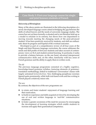 360       l      Working in discipline-specific areas



              Case Study 3: First-year language course for single
                    and joint honours students of French

      University of Birmingham
      Many of the above points are illustrated in the following description of a
      newly developed language course aimed at bridging the gap between the
      skills of school leavers and the needs of university language studies. The
      course has not yet been formally evaluated and is not therefore held up as
      a model to emulate in its entirety, but shows how one department is
      moving towards meeting the changing needs of the post-advanced
      student. It has been positively received by students, and staff are enthusi-
      astic about its progress and hopeful of the eventual outcomes.
        Developed as part of a comprehensive review of all four years of the
      Single and Joint Honours language curriculum, the course addresses the
      needs and skill profile of first-year students and takes account of contem-
      porary views on SLA and student-centred learning. In particular, it seeks
      to provide a balance between, on the one hand, advanced interpersonal
      communicative skills and, on the other, familiarity with key areas of
      French grammar and the ability to apply them in written work.

      The old
      The previous language programme consisted of a highly cognitive,
      knowledge-based grammar syllabus, featuring elements of grammar-
      translation methodology, linked to traditional ‘conversation’ classes with
      largely untrained lecteurs/lectrices. Very challenging paraphrase exercises
      figured quite prominently, while both oral-based work and free writing in
      French played a relatively minor role.

      The new
      By contrast, the objectives of the new programme are:

      •       to retain and foster students’ enjoyment of language learning and
              their motivation;
      •       to build on experience and skills acquired at A level by developing the
              use of oral and written language in ‘real-life’ communicative
              situations;
      •       to foster a greater awareness of the need for accuracy by encouraging
              the development of learning strategies which enable students to
              increase and apply their grammatical competence;
 