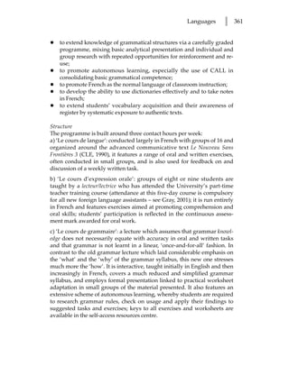 Languages       l      361


•   to extend knowledge of grammatical structures via a carefully graded
    programme, mixing basic analytical presentation and individual and
    group research with repeated opportunities for reinforcement and re-
    use;
•   to promote autonomous learning, especially the use of CALL in
    consolidating basic grammatical competence;
•   to promote French as the normal language of classroom instruction;
•   to develop the ability to use dictionaries effectively and to take notes
    in French;
•   to extend students’ vocabulary acquisition and their awareness of
    register by systematic exposure to authentic texts.

Structure
The programme is built around three contact hours per week:
a) ‘Le cours de langue’: conducted largely in French with groups of 16 and
organized around the advanced communicative text Le Nouveau Sans
Frontières 3 (CLE, 1990), it features a range of oral and written exercises,
often conducted in small groups, and is also used for feedback on and
discussion of a weekly written task.
b) ‘Le cours d’expression orale’: groups of eight or nine students are
taught by a lecteur/lectrice who has attended the University’s part-time
teacher training course (attendance at this five-day course is compulsory
for all new foreign language assistants – see Gray, 2001); it is run entirely
in French and features exercises aimed at promoting comprehension and
oral skills; students’ participation is reflected in the continuous assess-
ment mark awarded for oral work.
c) ‘Le cours de grammaire’: a lecture which assumes that grammar knowl-
edge does not necessarily equate with accuracy in oral and written tasks
and that grammar is not learnt in a linear, ‘once-and-for-all’ fashion. In
contrast to the old grammar lecture which laid considerable emphasis on
the ‘what’ and the ‘why’ of the grammar syllabus, this new one stresses
much more the ‘how’. It is interactive, taught initially in English and then
increasingly in French, covers a much reduced and simplified grammar
syllabus, and employs formal presentation linked to practical worksheet
adaptation in small groups of the material presented. It also features an
extensive scheme of autonomous learning, whereby students are required
to research grammar rules, check on usage and apply their findings to
suggested tasks and exercises; keys to all exercises and worksheets are
available in the self-access resources centre.
 