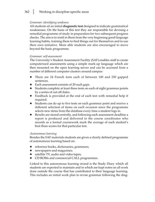 362       l      Working in discipline-specific areas


      Grammar: identifying weakness
      All students sit an initial diagnostic test designed to indicate grammatical
      weaknesses. On the basis of this test they are responsible for devising a
      remedial programme of study in preparation for two subsequent progress
      checks. The aim is to instil in them from the very beginning good language
      learning habits, training them to find things out for themselves and to use
      their own initiative. More able students are also encouraged to move
      beyond the basic programme.

      Grammar: self-assessment
      The University’s Student Assessment Facility (SAF) enables staff to create
      computerized assessments using a simple mark-up language which are
      then mounted on the open learning server and can be accessed from a
      number of different computer clusters around campus:
      •       There are 24 French tests each of between 100 and 250 gapped
              sentences.
      •       Each assessment consists of 20 such gaps.
      •       Students complete at least three tests on each of eight grammar points
              by a series of cut-off dates.
      •       Feedback is provided at the end of each test with remedial help if
              required.
      •       Students can do up to five tests on each grammar point and receive a
              different selection of items on each occasion since the programme
              selects new items from the database every time a student logs in.
      •       Results are stored centrally, and following each assessment deadline a
              report is produced and delivered to the course coordinator who
              records as a formal coursework mark the average of each student’s
              best three scores for that particular test.

      Autonomous learning
      Besides the SAF materials students are given a clearly defined programme
      of autonomous learning based on:
      •       reference books, dictionaries, grammars;
      •       newspapers and magazines;
      •       satellite TV, audio and video tapes;
      •       CD ROMs and commercial CALL programmes.
      Linked to this autonomous learning strand is the Study Diary which all
      students are expected to maintain and in which are kept notes on all work
      done outside the course that has contributed to their language learning.
      This includes an initial work plan to revise grammar following the diag-
 