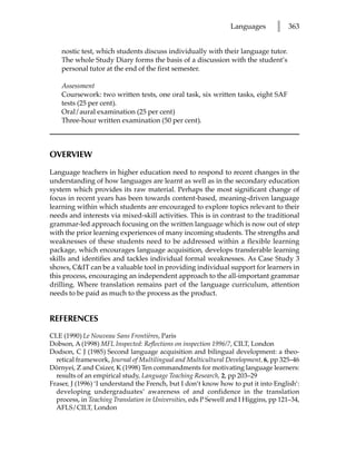 Languages       l    363


    nostic test, which students discuss individually with their language tutor.
    The whole Study Diary forms the basis of a discussion with the student’s
    personal tutor at the end of the first semester.

    Assessment
    Coursework: two written tests, one oral task, six written tasks, eight SAF
    tests (25 per cent).
    Oral/aural examination (25 per cent)
    Three-hour written examination (50 per cent).



OVERVIEW

Language teachers in higher education need to respond to recent changes in the
understanding of how languages are learnt as well as in the secondary education
system which provides its raw material. Perhaps the most significant change of
focus in recent years has been towards content-based, meaning-driven language
learning within which students are encouraged to explore topics relevant to their
needs and interests via mixed-skill activities. This is in contrast to the traditional
grammar-led approach focusing on the written language which is now out of step
with the prior learning experiences of many incoming students. The strengths and
weaknesses of these students need to be addressed within a flexible learning
package, which encourages language acquisition, develops transferable learning
skills and identifies and tackles individual formal weaknesses. As Case Study 3
shows, CIT can be a valuable tool in providing individual support for learners in
this process, encouraging an independent approach to the all-important grammar
drilling. Where translation remains part of the language curriculum, attention
needs to be paid as much to the process as the product.


REFERENCES
CLE (1990) Le Nouveau Sans Frontières, Paris
Dobson, A (1998) MFL Inspected: Reflections on inspection 1996/7, CILT, London
Dodson, C J (1985) Second language acquisition and bilingual development: a theo-
  retical framework, Journal of Multilingual and Multicultural Development, 6, pp 325–46
Dörnyei, Z and Csizer, K (1998) Ten commandments for motivating language learners:
  results of an empirical study, Language Teaching Research, 2, pp 203–29
Fraser, J (1996) ‘I understand the French, but I don’t know how to put it into English’:
  developing undergraduates’ awareness of and confidence in the translation
  process, in Teaching Translation in Universities, eds P Sewell and I Higgins, pp 121–34,
  AFLS/CILT, London
 