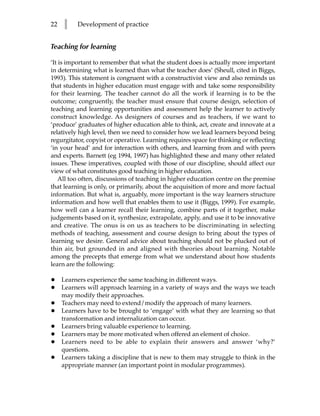 22   l    Development of practice


Teaching for learning

‘It is important to remember that what the student does is actually more important
in determining what is learned than what the teacher does’ (Sheull, cited in Biggs,
1993). This statement is congruent with a constructivist view and also reminds us
that students in higher education must engage with and take some responsibility
for their learning. The teacher cannot do all the work if learning is to be the
outcome; congruently, the teacher must ensure that course design, selection of
teaching and learning opportunities and assessment help the learner to actively
construct knowledge. As designers of courses and as teachers, if we want to
‘produce’ graduates of higher education able to think, act, create and innovate at a
relatively high level, then we need to consider how we lead learners beyond being
regurgitator, copyist or operative. Learning requires space for thinking or reflecting
‘in your head’ and for interaction with others, and learning from and with peers
and experts. Barnett (eg 1994, 1997) has highlighted these and many other related
issues. These imperatives, coupled with those of our discipline, should affect our
view of what constitutes good teaching in higher education.
    All too often, discussions of teaching in higher education centre on the premise
that learning is only, or primarily, about the acquisition of more and more factual
information. But what is, arguably, more important is the way learners structure
information and how well that enables them to use it (Biggs, 1999). For example,
how well can a learner recall their learning, combine parts of it together, make
judgements based on it, synthesize, extrapolate, apply, and use it to be innovative
and creative. The onus is on us as teachers to be discriminating in selecting
methods of teaching, assessment and course design to bring about the types of
learning we desire. General advice about teaching should not be plucked out of
thin air, but grounded in and aligned with theories about learning. Notable
among the precepts that emerge from what we understand about how students
learn are the following:

•    Learners experience the same teaching in different ways.
•    Learners will approach learning in a variety of ways and the ways we teach
     may modify their approaches.
•    Teachers may need to extend/modify the approach of many learners.
•    Learners have to be brought to ‘engage’ with what they are learning so that
     transformation and internalization can occur.
•    Learners bring valuable experience to learning.
•    Learners may be more motivated when offered an element of choice.
•    Learners need to be able to explain their answers and answer ‘why?’
     questions.
•    Learners taking a discipline that is new to them may struggle to think in the
     appropriate manner (an important point in modular programmes).
 