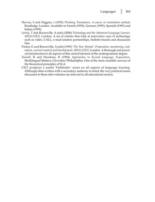 Languages       l    365


Hervey, S and Higgins, I (1992) Thinking Translation: A course in translation method,
  Routledge, London. Available in French (1992), German (1995), Spanish (1995) and
  Italian (1999).
Lewis, T and Rouxeville, A (eds) (2000) Technology and the Advanced Language Learner,
  AFLS/CILT, London. A set of articles that look at innovative uses of technology
  such as video, CALL, e-mail tandem partnerships, bulletin boards and discussion
  lists.
Parker, G and Rouxeville, A (eds) (1995) ‘The Year Abroad’. Preparation, monitoring, eval-
  uation, current research and development, AFLS/CILT, London. A thorough and practi-
  cal introduction to all aspects of this central element of the undergraduate degree.
Towell, R and Hawkins, R (1994) Approaches to Second Language Acquisition,
  Multilingual Matters, Clevedon/Philadelphia. One of the more readable surveys of
  the theoretical principles of SLA.
CILT produces a useful ‘Pathfinder’ series on all aspects of language learning.
  Although often written with a secondary audience in mind, the very practical issues
  discussed in these slim volumes are relevant to all educational sectors.
 
