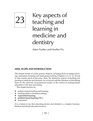 Key aspects of
23                    teaching and
                      learning in
                      medicine and
                      dentistry
                      Adam Feather and Heather Fry




AIMS, SCOPE AND INTRODUCTION

This chapter builds on earlier generic chapters, including those on student learn-
ing, assessment, lecturing and small group teaching. Chapters 3, 4, 11, 12, 18 and
21 also contain much of relevance. Here, the distinctive aspects of teaching and
learning in medicine and dentistry are reviewed with the intention of elucidating
them for the relatively inexperienced teacher, in the context of undergraduate
education in UK-style universities.
   This chapter focuses on:

•   patient-centred teaching and learning;
•   teaching skills in simulated settings;
•   experiential learning;
•   problem-based learning (PBL);
•   assessment.

It is a truism to say that educating doctors and dentists is a complex business.
Medical and dental education involves:


                                    366
 
