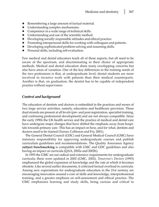 Medicine and dentistry         l   367


•   Remembering a large amount of factual material.
•   Understanding complex mechanisms.
•   Competence in a wide range of technical skills.
•   Understanding and use of the scientific method.
•   Developing socially responsible attitudes and ethical practice.
•   Promoting interpersonal skills for working with colleagues and patients.
•   Developing sophisticated problem-solving and reasoning skills.
•   Personal skills, including self-evaluation.

Few medical and dental educators teach all of these aspects, but all need to be
aware of the spectrum, and discriminating in their choice of appropriate
methods. Medical and dental education share many overlapping concerns but
also have areas of variation. One of the key differences in the training needs of
the two professions is that, at undergraduate level, dental students are more
involved in invasive work with patients than their medical counterparts.
Another is that, on graduation, the dentist has to be capable of independent
practice without supervision.


Context and background

The education of dentists and doctors is embedded in the practices and mores of
two large service activities, namely, education and healthcare provision. These
dual strands are present at all levels (pre- and post-registration, specialist training,
and continuing professional development) and are not always compatible. Since
the early 1990s the UK health service and the practice of medical and dental care
have undergone major changes that have shifted the emphasis away from hospi-
tals towards primary care. This has an impact on how, and for what, dentists and
doctors need to be trained (Turner, Collinson and Fry, 2001).
   The General Dental Council (GDC) and General Medical Council (GMC) have
statutory responsibility for approving undergraduate courses and publish
curriculum guidelines and recommendations. The Quality Assurance Agency
subject benchmarking is compatible with GMC and GDC guidelines and also
having an impact on curricula (QAA, 2002a and 2002b).
   In 1993 the GMC set out radical and extensive requirements for undergraduate
curricula; these were updated in 2002 (GMC, 2002). Tomorrow’s Doctors (1993)
emphasized the global expansion of knowledge and the rate at which it becomes
obsolete. Like several earlier documents, it criticized factual overload in curricula.
Among new expectations for undergraduate education in the 21st century are
encouraging innovation around a core of skills and knowledge, interprofessional
training, and a greater emphasis on self-assessment and ethical practice. The
GMC emphasizes learning and study skills, being curious and critical in
 