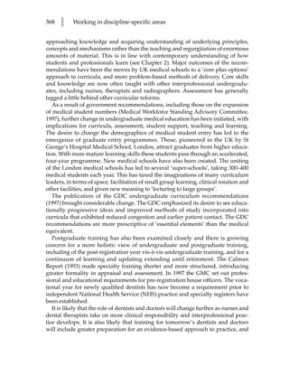 368   l    Working in discipline-specific areas


approaching knowledge and acquiring understanding of underlying principles,
concepts and mechanisms rather than the teaching and regurgitation of enormous
amounts of material. This is in line with contemporary understanding of how
students and professionals learn (see Chapter 2). Major outcomes of the recom-
mendations have been the moves by UK medical schools to a ‘core plus options’
approach to curricula, and more problem-based methods of delivery. Core skills
and knowledge are now often taught with other interprofessional undergradu-
ates, including nurses, therapists and radiographers. Assessment has generally
lagged a little behind other curricular reforms.
   As a result of government recommendations, including those on the expansion
of medical student numbers (Medical Workforce Standing Advisory Committee,
1997), further change in undergraduate medical education has been initiated, with
implications for curricula, assessment, student support, teaching and learning.
The desire to change the demographics of medical student entry has led to the
emergence of graduate entry programmes. These, pioneered in the UK by St
George’s Hospital Medical School, London, attract graduates from higher educa-
tion. With more mature learning skills these students pass through an accelerated,
four-year programme. New medical schools have also been created. The uniting
of the London medical schools has led to several ‘super-schools’, taking 300–400
medical students each year. This has taxed the imaginations of many curriculum
leaders, in terms of space, facilitation of small group learning, clinical rotation and
other facilities, and given new meaning to ‘lecturing to large groups’.
   The publication of the GDC undergraduate curriculum recommendations
(1997) brought considerable change. The GDC emphasized its desire to see educa-
tionally progressive ideas and improved methods of study incorporated into
curricula that exhibited reduced congestion and earlier patient contact. The GDC
recommendations are more prescriptive of ‘essential elements’ than the medical
equivalent.
   Postgraduate training has also been examined closely and there is growing
concern for a more holistic view of undergraduate and postgraduate training,
including of the post-registration year vis-à-vis undergraduate training, and for a
continuum of learning and updating extending until retirement. The Calman
Report (1993) made specialty training shorter and more structured, introducing
greater formality in appraisal and assessment. In 1997 the GMC set out profes-
sional and educational requirements for pre-registration house officers. The voca-
tional year for newly qualified dentists has now become a requirement prior to
independent National Health Service (NHS) practice and specialty registers have
been established.
   It is likely that the role of dentists and doctors will change further as nurses and
dental therapists take on more clinical responsibility and interprofessional prac-
tice develops. It is also likely that training for tomorrow’s dentists and doctors
will include greater preparation for an evidence-based approach to practice, and
 