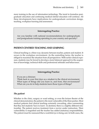 Medicine and dentistry        l    369


more training in the use of information technology. The trend to formalize post-
graduate education and continuing medical/dental education will continue. All
these developments have implications for undergraduate curriculum design,
teaching, workplace learning and assessment.



                              Interrogating Practice

    Are you familiar with national recommendations for undergraduate
    and postgraduate training operating in your country and specialty?



PATIENT-CENTRED TEACHING AND LEARNING

Clinical teaching is a three-way dynamic between teacher, patient and student. It
occurs in the workplace environment. As the controlling factor, the teacher is
obliged to maximize the situation from all perspectives. With earlier clinical expo-
sure, students may be forced to develop a more balanced approach to the acquisi-
tion of knowledge, technical skills and professional attitudes and behaviours.



                              Interrogating Practice

    If you are a clinician:
    Think back to your first days as a student in the clinical environment.
    What types of things did you learn in, and from, that environment?
    What can you do to help students learn those types of things?



The patient

Whether in the clinic, surgery or ward setting, or even the lecture theatre of the
clinical demonstration, the patient is the most vulnerable of the three parties. Most
medical patients find clinical teaching extremely rewarding, often commenting
that they feel students ‘have to learn’. In dentistry there is a slightly different rela-
tionship. The patient receives treatment from a novice under instruction. Their
vulnerability is magnified and the teacher has added (statutory) responsibilities.
The patient must be reassured that a watchful eye is being cast. In both cases, the
 