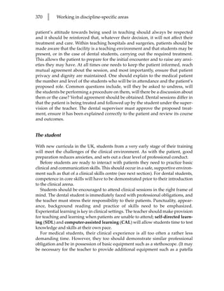 370   l    Working in discipline-specific areas


patient’s attitude towards being used in teaching should always be respected
and it should be reinforced that, whatever their decision, it will not affect their
treatment and care. Within teaching hospitals and surgeries, patients should be
made aware that the facility is a teaching environment and that students may be
present, or in the case of dental students, carrying out the required treatment.
This allows the patient to prepare for the initial encounter and to raise any anxi-
eties they may have. At all times one needs to keep the patient informed, reach
mutual agreement about the session, and most importantly, ensure that patient
privacy and dignity are maintained. One should explain to the medical patient
the number and level of the students who will be in attendance and the patient’s
proposed role. Common questions include, will they be asked to undress, will
the students be performing a procedure on them, will there be a discussion about
them or the case? Verbal agreement should be obtained. Dental sessions differ in
that the patient is being treated and followed up by the student under the super-
vision of the teacher. The dental supervisor must approve the proposed treat-
ment, ensure it has been explained correctly to the patient and review its course
and outcomes.


The student

With new curricula in the UK, students from a very early stage of their training
will meet the challenges of the clinical environment. As with the patient, good
preparation reduces anxieties, and sets out a clear level of professional conduct.
   Before students are ready to interact with patients they need to practice basic
clinical and communication skills. This should occur in a safe, supportive environ-
ment such as that of a clinical skills centre (see next section). For dental students,
competence in core skills will have to be demonstrated prior to their introduction
to the clinical arena.
   Students should be encouraged to attend clinical sessions in the right frame of
mind. The dental student is immediately faced with professional obligations, and
the teacher must stress their responsibility to their patients. Punctuality, appear-
ance, background reading and practice of skills need to be emphasized.
Experiential learning is key in clinical settings. The teacher should make provision
for teaching and learning when patients are unable to attend; self-directed learn-
ing (SDL) and computer-assisted learning (CAL) will allow students time to test
knowledge and skills at their own pace.
   For medical students, their clinical experience is all too often a rather less
demanding time. However, they too should demonstrate similar professional
obligation and be in possession of basic equipment such as a stethoscope. (It may
be necessary for the teacher to provide additional equipment such as a patella
 