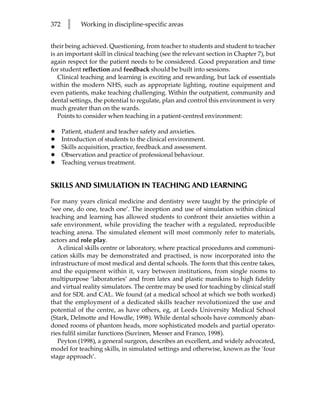 372     l    Working in discipline-specific areas


their being achieved. Questioning, from teacher to students and student to teacher
is an important skill in clinical teaching (see the relevant section in Chapter 7), but
again respect for the patient needs to be considered. Good preparation and time
for student reflection and feedback should be built into sessions.
   Clinical teaching and learning is exciting and rewarding, but lack of essentials
within the modern NHS, such as appropriate lighting, routine equipment and
even patients, make teaching challenging. Within the outpatient, community and
dental settings, the potential to regulate, plan and control this environment is very
much greater than on the wards.
   Points to consider when teaching in a patient-centred environment:

•     Patient, student and teacher safety and anxieties.
•     Introduction of students to the clinical environment.
•     Skills acquisition, practice, feedback and assessment.
•     Observation and practice of professional behaviour.
•     Teaching versus treatment.


SKILLS AND SIMULATION IN TEACHING AND LEARNING

For many years clinical medicine and dentistry were taught by the principle of
‘see one, do one, teach one’. The inception and use of simulation within clinical
teaching and learning has allowed students to confront their anxieties within a
safe environment, while providing the teacher with a regulated, reproducible
teaching arena. The simulated element will most commonly refer to materials,
actors and role play.
   A clinical skills centre or laboratory, where practical procedures and communi-
cation skills may be demonstrated and practised, is now incorporated into the
infrastructure of most medical and dental schools. The form that this centre takes,
and the equipment within it, vary between institutions, from single rooms to
multipurpose ‘laboratories’ and from latex and plastic manikins to high fidelity
and virtual reality simulators. The centre may be used for teaching by clinical staff
and for SDL and CAL. We found (at a medical school at which we both worked)
that the employment of a dedicated skills teacher revolutionized the use and
potential of the centre, as have others, eg, at Leeds University Medical School
(Stark, Delmotte and Howdle, 1998). While dental schools have commonly aban-
doned rooms of phantom heads, more sophisticated models and partial operato-
ries fulfil similar functions (Suvinen, Messer and Franco, 1998).
   Peyton (1998), a general surgeon, describes an excellent, and widely advocated,
model for teaching skills, in simulated settings and otherwise, known as the ‘four
stage approach’.
 