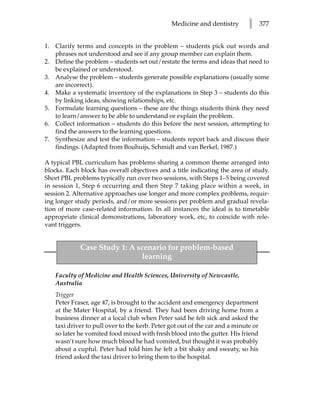Medicine and dentistry        l      377


1. Clarify terms and concepts in the problem – students pick out words and
   phrases not understood and see if any group member can explain them.
2. Define the problem – students set out/restate the terms and ideas that need to
   be explained or understood.
3. Analyse the problem – students generate possible explanations (usually some
   are incorrect).
4. Make a systematic inventory of the explanations in Step 3 – students do this
   by linking ideas, showing relationships, etc.
5. Formulate learning questions – these are the things students think they need
   to learn/answer to be able to understand or explain the problem.
6. Collect information – students do this before the next session, attempting to
   find the answers to the learning questions.
7. Synthesize and test the information – students report back and discuss their
   findings. (Adapted from Bouhuijs, Schmidt and van Berkel, 1987.)

A typical PBL curriculum has problems sharing a common theme arranged into
blocks. Each block has overall objectives and a title indicating the area of study.
Short PBL problems typically run over two sessions, with Steps 1–5 being covered
in session 1, Step 6 occurring and then Step 7 taking place within a week, in
session 2. Alternative approaches use longer and more complex problems, requir-
ing longer study periods, and/or more sessions per problem and gradual revela-
tion of more case-related information. In all instances the ideal is to timetable
appropriate clinical demonstrations, laboratory work, etc, to coincide with rele-
vant triggers.


             Case Study 1: A scenario for problem-based
                              learning

   Faculty of Medicine and Health Sciences, University of Newcastle,
   Australia
   Trigger
   Peter Fraser, age 47, is brought to the accident and emergency department
   at the Mater Hospital, by a friend. They had been driving home from a
   business dinner at a local club when Peter said he felt sick and asked the
   taxi driver to pull over to the kerb. Peter got out of the car and a minute or
   so later he vomited food mixed with fresh blood into the gutter. His friend
   wasn’t sure how much blood he had vomited, but thought it was probably
   about a cupful. Peter had told him he felt a bit shaky and sweaty, so his
   friend asked the taxi driver to bring them to the hospital.
 