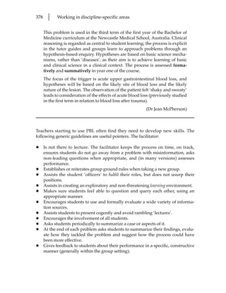 378     l    Working in discipline-specific areas


      This problem is used in the third term of the first year of the Bachelor of
      Medicine curriculum at the Newcastle Medical School, Australia. Clinical
      reasoning is regarded as central to student learning; the process is explicit
      in the tutor guides and groups learn to approach problems through an
      hypothesis-based enquiry. Hypotheses are based on basic science mecha-
      nisms, rather than ‘diseases’, as their aim is to achieve learning of basic
      and clinical science in a clinical context. The process is assessed forma-
      tively and summatively in year one of the course.
      The focus of the trigger is acute upper gastrointestinal blood loss, and
      hypotheses will be based on the likely site of blood loss and the likely
      nature of the lesion. The observation of the patient felt ‘shaky and sweaty’
      leads to consideration of the effects of acute blood loss (previously studied
      in the first term in relation to blood loss after trauma).
                                                             (Dr Jean McPherson)



Teachers starting to use PBL often find they need to develop new skills. The
following generic guidelines are useful pointers. The facilitator:

•     Is not there to lecture. The facilitator keeps the process on time, on track,
      ensures students do not go away from a problem with misinformation, asks
      non-leading questions when appropriate, and (in many versions) assesses
      performance.
•     Establishes or reiterates group ground rules when taking a new group.
•     Assists the student ‘officers’ to fulfil their roles, but does not usurp their
      positions.
•     Assists in creating an exploratory and non-threatening learning environment.
•     Makes sure students feel able to question and query each other, using an
      appropriate manner.
•     Encourages students to use and formally evaluate a wide variety of informa-
      tion sources.
•     Assists students to present cogently and avoid rambling ‘lectures’.
•     Encourages the involvement of all students.
•     Asks students periodically to summarize a case or aspects of it.
•     At the end of each problem asks students to summarize their findings, evalu-
      ate how they tackled the problem and suggest how the process could have
      been more effective.
•     Gives feedback to students about their performance in a specific, constructive
      manner (generally within the group setting).
 