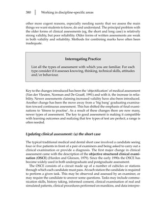 380     l    Working in discipline-specific areas


other more cogent reasons, especially needing surety that we assess the main
things we want students to know, do and understand. The principal problem with
the older forms of clinical assessments (eg, the short and long case) is relatively
strong validity, but poor reliability. Older forms of written assessments are weak
in both validity and reliability. Methods for combining marks have often been
inadequate.



                              Interrogating Practice

      List all the types of assessment with which you are familiar. For each
      type consider if it assesses knowing, thinking, technical skills, attitudes
      and/or behaviour.



Key to the changes introduced has been the ‘objectification’ of medical assessment
(Van der Vleuten, Norman and De Graaff, 1991) and with it, the increase in relia-
bility. Newer assessments claiming increased validity have also been introduced.
Another change has been the move away from a ‘big bang’ graduating examina-
tion toward continuous assessment. This has shifted the emphasis of final exami-
nations to ‘fitness to practise’. As a result of these changes there are now many,
newer types of assessment. The key to good assessment is making it compatible
with learning outcomes and realizing that few types of test are perfect; a range is
often needed.


Updating clinical assessment: (a) the short case

The typical traditional medical and dental short case involved a candidate seeing
four or five patients in front of a pair of examiners and being asked to carry out a
clinical examination or provide a diagnosis. The first major change in clinical
assessment came with the description of the objective structured clinical exami-
nation (OSCE) (Harden and Gleeson, 1979). Since the early 1990s the OSCE has
become widely used in both undergraduate and postgraduate assessment.
   The OSCE consists of a circuit made up of a number of cubicles or stations
through which each candidate must pass. At each station the candidate is required
to perform a given task. This may be observed and assessed by an examiner, or
may require the candidate to answer some questions. Tasks may include commu-
nication skills, history taking, informed consent, clinical examination of real and
simulated patients, clinical procedures performed on manikins, and data interpre-
 