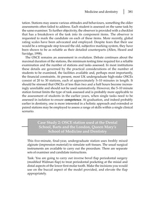 Medicine and dentistry       l     381


tation. Stations may assess various attitudes and behaviours, something the older
assessments often failed to address. Each student is assessed on the same task by
the same examiner. To further objectivity, the observer is provided with a checklist
that has a breakdown of the task into its component items. The observer is
requested to mark the candidate on each of these items. More recently, global
rating scales have been advocated and employed. Despite fears that their use
would be a retrograde step toward the old, subjective marking system, they have
been shown to be as reliable as their detailed counterparts (Allen, Heard and
Savidge, 1998).
   The OSCE remains an assessment in evolution. Debate continues about the
maximal duration of the stations, the minimum testing time required for a reliable
examination and the number of stations and tasks assessed. In most institutions
these details are governed by the practical considerations of the number of
students to be examined, the facilities available and, perhaps most importantly,
the financial constraints. At present, most UK undergraduate high-stake OSCEs
consist of 20 to 30 stations, each of approximately 5–10 minutes in length. It
should be stressed that OSCEs of less than two and a half hours become increas-
ingly unreliable and should not be used summatively. However, the 5–10 minute
station format limits the type of task assessed and is probably more applicable to
the assessment of students in the earlier years, when single tasks need to be
assessed in isolation to ensure competence. At graduation, and indeed probably
earlier in dentistry, one is more interested in a holistic approach and extended or
paired stations may be employed to assess a range of skills within a single clinical
scenario.


           Case Study 2: OSCE station used at the Dental
           School, Barts and the London, Queen Mary’s
                 School of Medicine and Dentistry

    This five-minute, final-year, undergraduate station uses freshly mixed
    alginate (impression material) to simulate soft tissues. The usual surgical
    instruments are available to carry out the procedure. There are separate
    sets of examiner and candidate instructions.
    Task: You are going to carry out inverse bevel flap periodontal surgery
    (modified Widman flap) to treat periodontal pocketing at the misial and
    distal aspects of the lower first molar tooth. Make the incisions you would
    use on the buccal aspect of the model provided, and elevate the flap
    appropriately.
 
