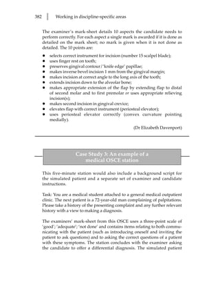382       l      Working in discipline-specific areas


      The examiner’s mark-sheet details 10 aspects the candidate needs to
      perform correctly. For each aspect a single mark is awarded if it is done as
      detailed on the mark sheet; no mark is given when it is not done as
      detailed. The 10 points are:
      •       selects correct instrument for incision (number 15 scalpel blade);
      •       uses finger rest on tooth;
      •       preserves gingival contour/‘knife edge’ papillae;
      •       makes inverse bevel incision 1 mm from the gingival margin;
      •       makes incision at correct angle to the long axis of the tooth;
      •       extends incision down to the alveolar bone;
      •       makes appropriate extension of the flap by extending flap to distal
              of second molar and to first premolar or uses appropriate relieving
              incision(s);
      •       makes second incision in gingival crevice;
      •       elevates flap with correct instrument (periosteal elevator);
      •       uses periosteal elevator correctly (convex curvature pointing
              medially).
                                                        (Dr Elizabeth Davenport)




                           Case Study 3: An example of a
                              medical OSCE station

      This five-minute station would also include a background script for
      the simulated patient and a separate set of examiner and candidate
      instructions.

      Task: You are a medical student attached to a general medical outpatient
      clinic. The next patient is a 72-year-old man complaining of palpitations.
      Please take a history of the presenting complaint and any further relevant
      history with a view to making a diagnosis.

      The examiners’ mark-sheet from this OSCE uses a three-point scale of
      ‘good’; ‘adequate’; ‘not done’ and contains items relating to both commu-
      nicating with the patient (such as introducing oneself and inviting the
      patient to ask questions) and to asking the correct questions of a patient
      with these symptoms. The station concludes with the examiner asking
      the candidate to offer a differential diagnosis. The simulated patient
 