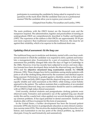 Medicine and dentistry       l    383


    participates in examining the candidate by being asked to respond to two
    questions on the mark sheet: Did the candidate treat you in a professional
    manner? Did the candidate allow you to express your concerns?
                      (Adapted from Feather, Visvanathan and Lumley, 1999)



The main problems with the OSCE format are the financial costs and the
manpower required. The administration, logistics and practicalities of running an
undergraduate OSCE are comprehensively described in Feather and Kopelman
(1997). The experience of the authors is that OSCEs are approximately 30–50 per
cent more expensive than traditional examinations. However, this must be set
against their reliability, which is far superior to the traditional short case.


Updating clinical assessment: (b) the long case

The traditional long case in medicine and dentistry started with a one-hour unob-
served session in which the candidate was required to clerk a patient and formu-
late a management plan. Examination by a pair of examiners followed. This
assessment has probably changed little since the days of Paget in Cambridge in
the 1840s. However, it too has recently been subjected to review and more objec-
tive formats have been developed; these include the observed long case (Newble,
1991) and the objective structured long examination record, the OSLER
(Gleeson, 1992). These changes have led to candidates seeing similar patients with
parts or all of the clerking being observed by the examiners and identical aspects
being assessed. Performance is graded against a checklist, similar to that used in
an OSCE. Wass and Jolly (2001) argue that the observed long case can produce an
equally reliable and valid assessment as the OSCE, while testing a more holistic
approach to the patient. The authors maintain that a combination of an extended
(45–60 minutes) observed, long case examination should be used in combination
with an OSCE in high stakes clinical assessment.
   Until recently, medical students and postgraduates clerking patients were
observed rarely. Formative and summative use of the updated long case should
rectify this and be a useful tool, when applied over several disciplines, in picking
up common problems. It has equal potential in dental assessment. Teachers and
students alike will have to prepare for this form of assessment.
   In the United States, a further development has been the focused patient
encounter (FPE) also known in postgraduate education as mini-clinical examina-
tion exercise (mini-CEX). This involves the student being asked to focus his or her
history and examination to one key point of the clinical problem, eg, dental or
chest pain. It may be used formatively and summatively.
 