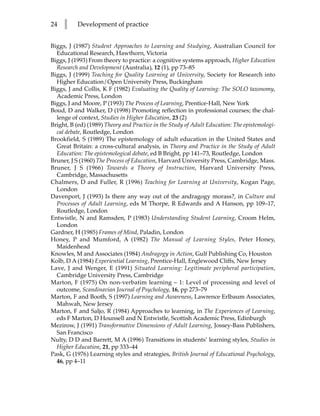 24   l     Development of practice


Biggs, J (1987) Student Approaches to Learning and Studying, Australian Council for
  Educational Research, Hawthorn, Victoria
Biggs, J (1993) From theory to practice: a cognitive systems approach, Higher Education
  Research and Development (Australia), 12 (1), pp 73–85
Biggs, J (1999) Teaching for Quality Learning at University, Society for Research into
  Higher Education/Open University Press, Buckingham
Biggs, J and Collis, K F (1982) Evaluating the Quality of Learning: The SOLO taxonomy,
  Academic Press, London
Biggs, J and Moore, P (1993) The Process of Learning, Prentice-Hall, New York
Boud, D and Walker, D (1998) Promoting reflection in professional courses; the chal-
  lenge of context, Studies in Higher Education, 23 (2)
Bright, B (ed) (1989) Theory and Practice in the Study of Adult Education: The epistemologi-
  cal debate, Routledge, London
Brookfield, S (1989) The epistemology of adult education in the United States and
  Great Britain: a cross-cultural analysis, in Theory and Practice in the Study of Adult
  Education: The epistemological debate, ed B Bright, pp 141–73, Routledge, London
Bruner, J S (1960) The Process of Education, Harvard University Press, Cambridge, Mass.
Bruner, J S (1966) Towards a Theory of Instruction, Harvard University Press,
  Cambridge, Massachusetts
Chalmers, D and Fuller, R (1996) Teaching for Learning at University, Kogan Page,
  London
Davenport, J (1993) Is there any way out of the andragogy morass?, in Culture and
  Processes of Adult Learning, eds M Thorpe, R Edwards and A Hanson, pp 109–17,
  Routledge, London
Entwistle, N and Ramsden, P (1983) Understanding Student Learning, Croom Helm,
  London
Gardner, H (1985) Frames of Mind, Paladin, London
Honey, P and Mumford, A (1982) The Manual of Learning Styles, Peter Honey,
  Maidenhead
Knowles, M and Associates (1984) Andragogy in Action, Gulf Publishing Co, Houston
Kolb, D A (1984) Experiential Learning, Prentice-Hall, Englewood Cliffs, New Jersey
Lave, J and Wenger, E (1991) Situated Learning: Legitimate peripheral participation,
  Cambridge University Press, Cambridge
Marton, F (1975) On non-verbatim learning – 1: Level of processing and level of
  outcome, Scandinavian Journal of Psychology, 16, pp 273–79
Marton, F and Booth, S (1997) Learning and Awareness, Lawrence Erlbaum Associates,
  Mahwah, New Jersey
Marton, F and Saljo, R (1984) Approaches to learning, in The Experiences of Learning,
  eds F Marton, D Hounsell and N Entwistle, Scottish Academic Press, Edinburgh
Mezirow, J (1991) Transformative Dimensions of Adult Learning, Jossey-Bass Publishers,
  San Francisco
Nulty, D D and Barrett, M A (1996) Transitions in students’ learning styles, Studies in
  Higher Education, 21, pp 333–44
Pask, G (1976) Learning styles and strategies, British Journal of Educational Psychology,
  46, pp 4–11
 