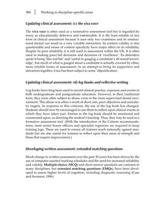 384   l    Working in discipline-specific areas


Updating clinical assessment: (c) the viva voce

The viva voce is often used as a summative assessment tool but is regarded by
many as educationally defective and indefensible. It is the least reliable of any
form of clinical assessment because it uses only two examiners and its unstruc-
tured format can result in a very variable interaction. Its content validity is also
questionable and issues of content specificity have major effect on its reliability.
Despite its poor reliability, it is still used in assessment within the UK. It is often
used in making pass/fail decisions and decisions of ‘excellence’. Its defenders
quote it being ‘like real life’ and ‘useful in gauging a candidate’s all round knowl-
edge’, but much of what is gauged about a candidate is actually covered by other,
more reliable forms of assessment. In an attempt to bring its supporters and
detractors together, it too has been subject to some ‘objectification’.


Updating clinical assessment: (d) log books and reflective writing

Log books have long been used to record clinical practice, exposure and events in
both undergraduate and postgraduate education. However, in their traditional
form, they were often subject to abuse, even in the more supervised dental envi-
ronment. This abuse was often a result of short cuts, poor objectives and unrealis-
tic targets. In response to this criticism, the use of the log book has changed.
Students should now be encouraged to use them to reflect upon clinical events in
which they have taken part. Entries in the log book should be monitored and
commented upon, so directing the student’s learning. Thus, they may be used as a
formative assessment tool. (With the introduction of the Calman recommenda-
tions, most senior house officers and specialist registrars are required to keep
training logs. These are used to ensure all trainees reach nationally agreed stan-
dards but are also useful for trainees to reflect upon their areas of strength and
those that require improvement.)


Developing written assessment: extended matching questions

Much change to written assessment over the past 30 years has been driven by the
use of computer-assisted marking schedules and the need for increased reliability
and validity. Multiple-choice (MCQ) and short answer questions are common to
many disciplines, but extended matching questions (EMQs), have been devel-
oped to assess higher levels of cognition, including diagnostic reasoning (Case
and Swanson, 1996).
 