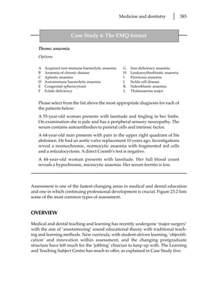 Medicine and dentistry       l      385



                     Case Study 4: The EMQ format

   Theme: anaemia
   Options

   A   Acquired non-immune haemolytic anaemia     G   Iron deficiency anaemia
   B   Anaemia of chronic disease                 H   Leukoerythroblastic anaemia
   C   Aplastic anaemia                           I   Pernicous anaemia
   D   Autoimmune haemolytic anaemia              J   Sickle cell disease
   E   Congenital spherocytosis                   K   Sideroblastic anaemia
   F   Folate deficiency                          L   Thalassaemia major


   Please select from the list above the most appropriate diagnosis for each of
   the patients below:
   A 55-year-old woman presents with lassitude and tingling in her limbs.
   On examination she is pale and has a peripheral sensory neuropathy. The
   serum contains autoantibodies to parietal cells and intrinsic factor.
   A 64-year-old man presents with pain in the upper right quadrant of his
   abdomen. He had an aortic valve replacement 10 years ago. Investigations
   reveal a normochromic, normocytic anaemia with fragmented red cells
   and a reticulocyctosis. A direct Coomb’s test is negative.
   A 44-year-old woman presents with lassitude. Her full blood count
   reveals a hypochromic, microcytic anaemia. Her serum ferritin is low.



Assessment is one of the fastest-changing areas in medical and dental education
and one in which continuing professional development is crucial. Figure 23.2 lists
some of the most common types of assessment.


OVERVIEW

Medical and dental teaching and learning has recently undergone ‘major surgery’
with the aim of ‘anastamozing’ sound educational theory with traditional teach-
ing and learning methods. New curricula, with student-driven learning, ‘objectifi-
cation’ and innovation within assessment, and the changing postgraduate
structure have left much for the ‘jobbing’ clinician to keep up with. The Learning
and Teaching Subject Centre has much to offer, as explained in Case Study five.
 