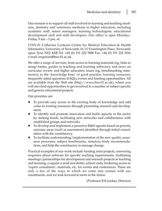 Medicine and dentistry       l      387


Our mission is to support all staff involved in learning and teaching medi-
cine, dentistry and veterinary medicine in higher education, including
academic staff, senior managers, learning technologists, educational
development staff and staff developers. Our office is open Monday–
Friday, 9 am – 5 pm, at:
LTSN-01 Catherine Cookson Centre for Medical Education  Health
Informatics, University of Newcastle 16/17 Framlington Place, Newcastle
upon Tyne NE2 4AB Tel: +44 (0) 191 222 5888 Fax: +44 (0) 191 222 5016
e-mail: enquiries@ltsn-01.ac.uk
We offer a range of services, from access to learning materials (eg, links to
image banks, guides to teaching and learning software); and news on
curricular review and higher education issues (eg, benchmarking state-
ments); to the ‘knowledge base’ of good practice; learning resources;
frequently asked questions (FAQs); events and funding opportunities. All
are available from the Web site (http://www.ltsn-01.ac.uk), where you
will also find opportunities to get involved in a number of subject specific
and generic educational projects.
Our priorities are:
•   To provide easy access to the existing body of knowledge and add
    value to existing resources through promoting research and develop-
    ment.
•   To identify and promote innovation and build capacity in the sector
    by seeking funds, facilitating new networks and collaboration with
    established groups and networks.
•   To develop and implement a proactive RD agenda based on priority
    outcome areas (such as assessment) identified through initial consul-
    tation with the constituency.
•   To facilitate understanding/implementation of the new quality assur-
    ance processes, subject benchmarks, statutory body recommenda-
    tions, and help the constituency to manage change.
Practical examples of our work include funding mini-projects, answering
enquiries about software for specific teaching requirements, facilitating
meetings/partnerships for development and research projects in teaching
and learning, a regular e-mail newsletter, school visits, brokering access to
‘expert consultants’, materials, etc, for events and conferences. These are
only a few of the ways in which we come into contact with our
constituents, and we look forward to more in the future.
                                           (Professor R K Jordan, Director)
 