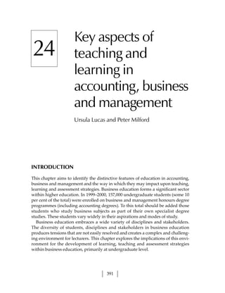 Key aspects of
24                    teaching and
                      learning in
                      accounting, business
                      and management
                      Ursula Lucas and Peter Milford




INTRODUCTION

This chapter aims to identify the distinctive features of education in accounting,
business and management and the way in which they may impact upon teaching,
learning and assessment strategies. Business education forms a significant sector
within higher education. In 1999–2000, 157,000 undergraduate students (some 10
per cent of the total) were enrolled on business and management honours degree
programmes (including accounting degrees). To this total should be added those
students who study business subjects as part of their own specialist degree
studies. These students vary widely in their aspirations and modes of study.
   Business education embraces a wide variety of disciplines and stakeholders.
The diversity of students, disciplines and stakeholders in business education
produces tensions that are not easily resolved and creates a complex and challeng-
ing environment for lecturers. This chapter explores the implications of this envi-
ronment for the development of learning, teaching and assessment strategies
within business education, primarily at undergraduate level.




                                       391
 
