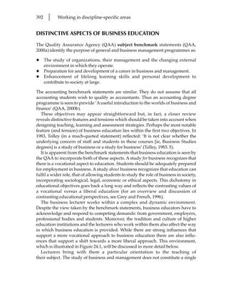 392    l    Working in discipline-specific areas


DISTINCTIVE ASPECTS OF BUSINESS EDUCATION

The Quality Assurance Agency (QAA) subject benchmark statements (QAA,
2000a) identify the purpose of general and business management programmes as:

•     The study of organizations, their management and the changing external
      environment in which they operate.
•     Preparation for and development of a career in business and management.
•     Enhancement of lifelong learning skills and personal development to
      contribute to society at large.

The accounting benchmark statements are similar. They do not assume that all
accounting students wish to qualify as accountants. Thus an accounting degree
programme is seen to provide ‘A useful introduction to the worlds of business and
finance’ (QAA, 2000b).
   These objectives may appear straightforward but, in fact, a closer review
reveals distinctive features and tensions which should be taken into account when
designing teaching, learning and assessment strategies. Perhaps the most notable
feature (and tension) of business education lies within the first two objectives. In
1983, Tolley (in a much-quoted statement) reflected: ‘It is not clear whether the
underlying concern of staff and students in these courses [ie, Business Studies
degrees] is a study of business or a study for business’ (Tolley, 1983: 5).
   It is apparent from the benchmark statements that business education is seen by
the QAA to incorporate both of these aspects. A study for business recognizes that
there is a vocational aspect to education. Students should be adequately prepared
for employment in business. A study about business recognizes that education can
fulfil a wider role, that of allowing students to study the role of business in society,
incorporating sociological, legal, economic or ethical aspects. This dichotomy in
educational objectives goes back a long way and reflects the contrasting values of
a vocational versus a liberal education (for an overview and discussion of
contrasting educational perspectives, see Grey and French, 1996).
   The business lecturer works within a complex and dynamic environment.
Despite the view taken by the benchmark statements, business educators have to
acknowledge and respond to competing demands: from government, employers,
professional bodies and students. Moreover, the tradition and culture of higher
education institutions and the lecturers who work within them also affect the way
in which business education is provided. While there are strong influences that
support a more vocational approach to business education there are also influ-
ences that support a shift towards a more liberal approach. This environment,
which is illustrated in Figure 24.1, will be discussed in more detail below.
   Lecturers bring with them a particular orientation to the teaching of
their subject. The study of business and management does not constitute a single
 