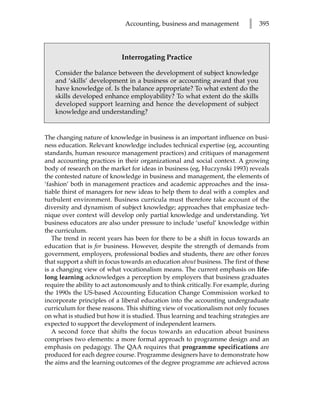 Accounting, business and management            l   395




                             Interrogating Practice

    Consider the balance between the development of subject knowledge
    and ‘skills’ development in a business or accounting award that you
    have knowledge of. Is the balance appropriate? To what extent do the
    skills developed enhance employability? To what extent do the skills
    developed support learning and hence the development of subject
    knowledge and understanding?


The changing nature of knowledge in business is an important influence on busi-
ness education. Relevant knowledge includes technical expertise (eg, accounting
standards, human resource management practices) and critiques of management
and accounting practices in their organizational and social context. A growing
body of research on the market for ideas in business (eg, Huczynski 1993) reveals
the contested nature of knowledge in business and management, the elements of
‘fashion’ both in management practices and academic approaches and the insa-
tiable thirst of managers for new ideas to help them to deal with a complex and
turbulent environment. Business curricula must therefore take account of the
diversity and dynamism of subject knowledge; approaches that emphasize tech-
nique over context will develop only partial knowledge and understanding. Yet
business educators are also under pressure to include ‘useful’ knowledge within
the curriculum.
   The trend in recent years has been for there to be a shift in focus towards an
education that is for business. However, despite the strength of demands from
government, employers, professional bodies and students, there are other forces
that support a shift in focus towards an education about business. The first of these
is a changing view of what vocationalism means. The current emphasis on life-
long learning acknowledges a perception by employers that business graduates
require the ability to act autonomously and to think critically. For example, during
the 1990s the US-based Accounting Education Change Commission worked to
incorporate principles of a liberal education into the accounting undergraduate
curriculum for these reasons. This shifting view of vocationalism not only focuses
on what is studied but how it is studied. Thus learning and teaching strategies are
expected to support the development of independent learners.
   A second force that shifts the focus towards an education about business
comprises two elements: a more formal approach to programme design and an
emphasis on pedagogy. The QAA requires that programme specifications are
produced for each degree course. Programme designers have to demonstrate how
the aims and the learning outcomes of the degree programme are achieved across
 