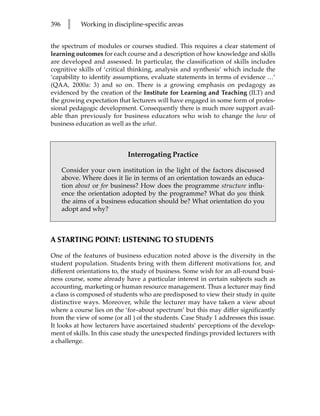 396    l    Working in discipline-specific areas


the spectrum of modules or courses studied. This requires a clear statement of
learning outcomes for each course and a description of how knowledge and skills
are developed and assessed. In particular, the classification of skills includes
cognitive skills of ‘critical thinking, analysis and synthesis’ which include the
‘capability to identify assumptions, evaluate statements in terms of evidence …’
(QAA, 2000a: 3) and so on. There is a growing emphasis on pedagogy as
evidenced by the creation of the Institute for Learning and Teaching (ILT) and
the growing expectation that lecturers will have engaged in some form of profes-
sional pedagogic development. Consequently there is much more support avail-
able than previously for business educators who wish to change the how of
business education as well as the what.



                            Interrogating Practice

      Consider your own institution in the light of the factors discussed
      above. Where does it lie in terms of an orientation towards an educa-
      tion about or for business? How does the programme structure influ-
      ence the orientation adopted by the programme? What do you think
      the aims of a business education should be? What orientation do you
      adopt and why?



A STARTING POINT: LISTENING TO STUDENTS

One of the features of business education noted above is the diversity in the
student population. Students bring with them different motivations for, and
different orientations to, the study of business. Some wish for an all-round busi-
ness course, some already have a particular interest in certain subjects such as
accounting, marketing or human resource management. Thus a lecturer may find
a class is composed of students who are predisposed to view their study in quite
distinctive ways. Moreover, while the lecturer may have taken a view about
where a course lies on the ‘for–about spectrum’ but this may differ significantly
from the view of some (or all ) of the students. Case Study 1 addresses this issue.
It looks at how lecturers have ascertained students’ perceptions of the develop-
ment of skills. In this case study the unexpected findings provided lecturers with
a challenge.
 