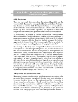 Accounting, business and management              l      397



     Case Study 1 : Ascertaining students’ perceptions
                  of skills development

Skills development
There has been much discussion about the nature of key skills and the
ways in which they may be developed within the curriculum. An impor-
tant decision is whether skills development should be addressed sepa-
rately within the curriculum or incorporated into modules. However,
even if key skills are developed separately, it is important that students
recognize when these skills may be relevant within individual modules.
At the University of the West of England, as part of the University’s Key
Skills and Graduate Capability Project, a working group was established to
design a programme specification describing the skills currently developed
within the programme. Having done this, students were provided with an
opportunity to discuss these skills in some depth. They were asked, ‘To
what extent has your course helped you in developing these skills?’
The findings of the study were unexpected. Students experienced skill
development as a tacit developmental process and, in some cases it was so
tacit that students did not perceive it as a process of development at all.
For example, having a skill was associated with being the ‘kind of person
you are’. Either you have a skill or you don’t. Or a skill is something that
‘you pick up over time’, as part of the maturing process – or is developed
unconsciously in higher education ‘just by being here’. And whether a
skill is developed within higher education ‘depends on how good you are
at doing that anyway’. Students varied enormously in the extent to which
they arrived at university with some skills already developed. Finally,
students found the language of the skills descriptors rather alien.
Consequently one exclamation was, ‘Who writes this stuff?’ (For further
information about this project, see Lucas et al, 2001.)

Taking student perceptions into account
How can a lecturer, even in dealing with large groups of students, take
account of diverse student perceptions? First, the most positive finding of
the study described above was that students found the opportunity to
discuss perceptions of immense value. It forced them to reflect and they
started to see the course in a new light. ‘It wouldn’t have occurred to me
that I even had those skills …’ was a typical response. Finding that other
students saw skills in a different way was, in itself, an eye opener for
students. Even in large groups, it is not difficult to give time for students to
 