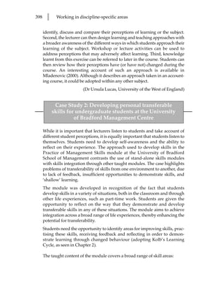 398     l    Working in discipline-specific areas


      identify, discuss and compare their perceptions of learning or the subject.
      Second, the lecturer can then design learning and teaching approaches with
      a broader awareness of the different ways in which students approach their
      learning of the subject. Workshop or lecture activities can be used to
      address perceptions that may adversely affect learning. Third, knowledge
      learnt from this exercise can be referred to later in the course. Students can
      then review how their perceptions have (or have not) changed during the
      course. An interesting account of such an approach is available in
      Mladenovic (2000). Although it describes an approach taken in an account-
      ing course, it could be adopted within any other subject.
                            (Dr Ursula Lucas, University of the West of England)


             Case Study 2: Developing personal transferable
            skills for undergraduate students at the University
                      of Bradford Management Centre

      While it is important that lecturers listen to students and take account of
      different student perceptions, it is equally important that students listen to
      themselves. Students need to develop self-awareness and the ability to
      reflect on their experience. The approach used to develop skills in the
      Practice of Management Skills module at the University of Bradford
      School of Management contrasts the use of stand-alone skills modules
      with skills integration through other taught modules. The case highlights
      problems of transferability of skills from one environment to another, due
      to lack of feedback, insufficient opportunities to demonstrate skills, and
      ‘shallow’ learning.
      The module was developed in recognition of the fact that students
      develop skills in a variety of situations, both in the classroom and through
      other life experiences, such as part-time work. Students are given the
      opportunity to reflect on the way that they demonstrate and develop
      transferable skills in any of these situations. The module aims to achieve
      integration across a broad range of life experiences, thereby enhancing the
      potential for transferability.
      Students need the opportunity to identify areas for improving skills, prac-
      tising these skills, receiving feedback and reflecting in order to demon-
      strate learning through changed behaviour (adopting Kolb’s Learning
      Cycle, as seen in Chapter 2).

      The taught content of the module covers a broad range of skill areas:
 