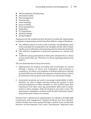 Accounting, business and management            l      399


•   self-development and planning;
•   presentation skills;
•   time management;
•   interviewing;
•   active listening;
•   group working;
•   stress management;
•   leadership;
•   CV preparation;
•   decision making;
•   giving feedback.
Assessment for the module has been devised to increase the opportunities
to students to demonstrate and develop their skills in a range of situations:
•   Two reflective pieces of work on self-awareness, one identifying weak-
    nesses and plans for turning them into strengths and the other evaluat-
    ing the success of the plans and proposing areas for future development.
•   One reflective assignment on personal experience in a chosen skill
    area.
•   A reflective group presentation to their peers (students have a choice
    of four option titles, eg, ‘What have we learnt regarding interpersonal
    skills?’).
The case demonstrates two key innovations:
1. Opportunities for student ownership and involvement are created
   through a balance of choice and compulsion. Self-awareness is
   compulsory, but there is an emphasis on student reflection to identify
   personal skill areas for further development. Students choose what to
   be assessed on and are given some choice over assessment timings.

2. Assessment structures are used to encourage transferability of skills.
   Students are able to apply learning during the module to their
   personal experiences in other situations as well as reflect upon their
   experiences from other areas (eg, presentation skills used in assess-
   ments in other modules; skills developed in part-time work). The
   assessment is adaptable to student needs, but the mechanism of plan-
   ning and the plan content are constant.

Students have capitalized on opportunities for reflection through high
commitment and engagement. Student feedback has been positive.
Further benefits have been gained through a student focus on the links
between self-development and career development. Reported tutor
 
