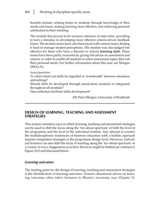 400     l    Working in discipline-specific areas


      benefits include: relating better to students through knowledge of their
      needs and issues, making learning more effective, and achieving personal
      satisfaction in their teaching.
      The module has proved to be resource intensive in tutor time, providing
      in turn a stimulus to developing more effective criteria-driven feedback
      forms. The module tutors have also been faced with control issues, finding
      it hard to manage student perceptions. The module was also judged less
      effective for those who have a theorist or activist learning style. These
      issues have been partly overcome by giving full advice on assessment and
      criteria, in order to enable all students to select assessment topics that suit
      their personal needs. For further information about this case, see Morgan
      (2001a, b).
      Issues/questions
      To what extent can skills be regarded as ‘transferable’ between situations
      and settings?
      Should skills be developed through stand-alone modules or integrated
      throughout all modules?
      Does reflection facilitate skills development?
                                       (Dr Peter Morgan, University of Bradford)



DESIGN OF LEARNING, TEACHING AND ASSESSMENT
STRATEGIES

This section considers ways in which learning, teaching and assessment strategies
can be used to shift the focus along the ‘for–about spectrum’ at both the level of
the programme and the level of the individual module. Any attempt to counter
the multidisciplinary tendencies of business education with a holistic approach
requires integration strategies at the programme design level. However, individ-
ual lecturers can also shift the focus of teaching along the ‘for–about spectrum’ in
a variety of ways. Suggestions as to how the focus might be shifted are outlined in
Figure 24.2 and discussed below.


Learning outcomes

The starting point for the design of learning, teaching and assessment strategies
is the identification of learning outcomes. Generic educational advice on learn-
ing outcomes often refers lecturers to Bloom’s taxonomy (see Chapter 3).
 