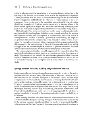 402   l    Working in discipline-specific areas


might be adopted, such that a marketing or accounting lecturer is involved in the
teaching of the business environment. Third, where the programme incorporates
a work placement, then the mode of assessment may require the student to link
theory with practice and to identify the relevance of various subjects to his or her
experience. However, the role of the individual lecturer in achieving integration
should not be neglected. Students need constant help in locating where in the
broad picture a particular subject ‘fits’. Lecturers can assist by identifying other
parts of the curriculum that provide a context for what is currently being studied.
  Shifts along the ‘for–about spectrum’ can also be made by changing the skills
emphasis of individual modules. A decision must be made as to how far learning
outcomes can embrace both development of practical skills and critical review of
management as a practice. It is rarely a question of ‘all or nothing’. An emphasis
on practical skills may be tempered by some element of critical review or vice
versa. For example, assessments might be designed which expect students to be
able to question the assumptions and theoretical frameworks underlying techni-
cal approaches. Or students might be expected to question the means by which
‘professional’ techniques and practice come to be accepted as the norm.
  The placement period can be a valuable opportunity for students to place their
academic learning in context and for them to experiment with the development of
skills. This chapter will not consider the role of work experience further. However,
Foreman and Johnston (1999), in the first edition of this Handbook, discuss the use
of university learning in the workplace and it is the subject of their third case
study.


Synergy between research, teaching and professional practice

Lecturers can also use their professional or research practice to inform the context
within which their students study. The orientation of a lecturer can be an impor-
tant influence on the student’s perception of the subject. Thus a lecturer might
design a course that is essentially about business, addressing the theoretical frame-
works underpinning a subject. However, even in this context, it is possible for a
lecturer’s professional or business experience to provide practical contexts in
which that theoretical knowledge becomes relevant and thus might be effectively
challenged. Similarly, a course may be essentially for business, and involved with
the development of technical skills. However, it is again possible for a lecturer to
apply a knowledge of research in the area to question the relevance and efficacy of
techniques.
   Once learning outcomes have been specified, assessment becomes central to the
development of teaching and learning strategies. Not only should it relate directly
to the learning outcomes already identified but modes of assessment should be
valid, reliable and fair (see Chapter 4). Since assessment is a prime determinant of
 