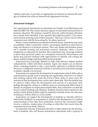 Accounting, business and management             l   403


student motivation, it provides an opportunity for lecturers to channel the ener-
gies of students into what are deemed to be appropriate activities.


Assessment strategies

For a good generic introduction to assessment see Chapter 4 and Macfarlane and
Ottewill (2001: 53). This section discusses aspects of assessment most pertinent to
business education. The tensions created by diversity within business education
have already been identified. A key question that might be posed is ‘Can assess-
ment assist in resolving some of these tensions?’. There are various ways in which
assessment may shift the focus along the ‘for–about spectrum’.
   Where a course emphasizes an education about business, assessment may focus
on problems within a particular context, encouraging students to place knowl-
edge and theories in a practical scenario. Thus case studies and business games
are a valuable learning and assessment resource. Similarly, where a course
emphasizes an education for business, then assessment may encourage students
to place their practical studies in a conceptual framework. Dissertations and
theses may provide students with opportunities to identify and critique the
theory and knowledge underlying their practical studies.
   Assessment may encourage students to make links between subjects studied
independently within individual modules. Again case studies are an obvious
choice, expecting students to take a more holistic approach to problem-solving.
However, a collaboration between modules to develop a joint assessment strategy
is another valuable way forward.
   Assessment can support the development of employment-related skills such as
communication, group work or planning and organization. However, it is critical
that marking criteria fully assess the levels of those skills. In some cases, the
outcome of that development may not be easily observable. Thus the student may
be asked to reflect about the development and exercise of a particular skill,
perhaps through the writing of a reflective piece or a learning log. Where there is
already an emphasis on employment-related skills, then assessment can shift the
focus to critical thinking and reflection. Students who have been assessed on the
quality of their technical skills might be required to critically review the relevance
or adequacy of those skills in a work context.
   Assessment can support the development of students as critically reflective
individuals. Feedback on assessments is central to the development of a student
understanding of how they have performed. A part of the assessment might
involve a reflective student piece of writing on what they have learnt from the
assessment (see Case Study 3 below).
   An important outcome of business education is often stated to be the develop-
ment of students who will become autonomous individuals with a capacity to
 